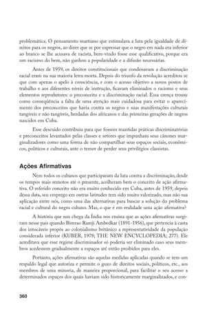 360
problemática. O pensamento martiano que estimulava a luta pela igualdade de di-
reitos para os negros, ao dizer que se por expressar que o negro em nada era inferior
ao branco se lhe acusava de racista, bem-vindo fosse esse qualificativo, porque era
um racismo do bem, não ganhou a popularidade e a difusão necessárias.
Antes de 1959, os direitos constitucionais que condenavam a discriminação
racial eram na sua maioria letra morta. Depois do triunfo da revolução acreditou se
que com apenas o apelo à consciência, e com o acesso objetivo a novos postos de
trabalho e aos diferentes níveis de instrução, ficavam eliminados o racismo e seus
elementos reprodutores: o preconceito e a discriminação racial. Essa crença trouxe
como conseqüência a falta de uma atenção mais cuidadosa para evitar o apareci-
mento dos preconceitos que havia contra os negros e suas manifestações culturais
tangíveis e não tangíveis, herdadas dos africanos e das primeiras gerações de negros
nascidos em Cuba.
Esse descuido contribuiu para que fossem mantidas práticas discriminatórias
e preconceitos levantados pelas classes e setores que impunham seus cânones mar-
ginalizadores como uma forma de não compartilhar seus espaços sociais, econômi-
cos, políticos e culturais, ante o temor de perder seus privilégios classistas.
Ações Afirmativas
Nem todos os cubanos que participaram da luta contra a discriminação, desde
os tempos mais remotos até o presente, acolheram bem o conceito de ação afirma-
tiva. O referido conceito não era muito conhecido em Cuba, antes de 1959, depois
dessa data, seu emprego em outras latitudes tem sido muito valorizado, mas não sua
aplicação entre nós, como uma das alternativas para buscar a solução do problema
racial e cultural do negro cubano. Mas, o que é em realidade uma ação afirmativa?
A história que nos chega da Índia nos ensina que as ações afirmativas surgi-
ram nesse país quando Bimrao Ramji Ambedkar (1891-1956), que pertencia à casta
dos intocáveis propôs ao colonialismo britânico a representatividade da população
considerada inferior (KUBER, 1978; THE NEW ENCYCLOPEDIA; 277). Ele
acreditava que esse regime discriminador só poderia ser eliminado caso seus mem-
bros acedessem gradualmente a espaços até então proibidos para eles.
Portanto, ações afirmativas são aquelas medidas aplicadas quando se tem um
respaldo legal que autoriza e permite o gozo de direitos sociais, políticos, etc., aos
membros de uma minoria, de maneira proporcional, para facilitar o seu acesso a
determinados espaços dos quais haviam sido historicamente marginalizados, e con-
 
