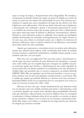 361
seguir, ao longo do tempo, o desaparecimento dessa desigualdade. Por exemplo, a
incorporação, nos Estados Unidos, dos negros aos postos de trabalho, aos centros de
ensino, aos quais eles não tinham tido oportunidade de acesso. Esse fenômeno ma-
terializou-se naquele país como conseqüência da longa luta dos direitos civis. Essa
batalha teve como saldo positivo o fato de que, desde então, pelo menos legalmente,
a discriminação está condenada e garante a incorporação proporcional ao ensino
e ao trabalho das minorias étnicas que povoam aquele país. Essa é, objetivamente,
uma opção viável para tratar de eliminar as diferenças sócioeconômicas, culturais.
Portanto, as ações afirmativas podem ser explicadas como aquelas que privilegiam
cidadãos discriminados nas sociedades contemporâneas por sua origem classista ou
de casta, raça, sexo, cultura ou orientação sexual, com o objetivo de minimizar até
eliminar as diferenças e obter o respeito ao direito de suas diferenças e sua aceitação
democrática dentro de cada comunidade.
Aqueles que expressaram a conveniência de pôr em prática ações afirmativas
tiveram que enfrentar duras réplicas, sendo recriminados pelo desejo de trasladar
de forma mecânica a experiência estadunidense à realidade cubana, quando a nossa
realidade nada tem a ver com aquela.
Mas, está certo esse julgamento? Em nossa luta contra a discriminação ra-
cial do negro não houve tentativas de ações afirmativas? Se entendemos o conceito
como toda medida que tem respaldo legal para conseguir um equilíbrio da justi-
ça social para aqueles que, histórica e majoritariamente, têm estado impedidos de
exercer muitos dos seus direitos poderiam ser consideradas como ação afirmativa as
medidas legais que permitiam que os escravos comprassem sua própria liberdade
(ORTIZ, 1986). Mas essa legislação não foi feita para beneficiar o escravo em pri-
meira instância, mas sim para não prejudicar economicamente o escravocrata. Mas
é verdade que aqueles que puderam alforriar-se o fizeram, como bem menciona a
historiadora Rebeca Scott, em seu importante livro La emancipación de los esclavos en
Cuba: La transición al trabajo libre 1860 – 1899.
Devemos ter bem claro que a função fundamental da ação afirmativa reside
em sua execução como uma medida transitória para elevar o nível educativo, social
e econômico daqueles que sempre foram afastados dessas possibilidades. Portanto,
toda ação afirmativa é algo provisório, um processo dialético. Uma vez conseguido
o nivelamento, o balanço adequado, deixa de ter seu sentido e se converte no oposto
do que realmente a originou, caso se insista em sua execução e permanência inde-
finida. Mas chegar a esse estado é o resultado de um longo processo que ainda não
foi atingido por nenhuma sociedade.
 