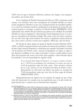 363
1933)
, uma vez que as tentativas diferentes, coletivas, sem chegar a uma organiza-
ção política, não tiveram êxito.
Com a fundação do Partido Comunista de Cuba, em 1925, o fenômeno racial
começa a ser enfocado como uma conseqüência da sociedade dividida em classes
sociais antagônicas. Postulava-se que com o desaparecimento da sociedade capitalis-
ta e o início da sociedade socialista a problemática racial deixaria de existir. Isso fica
evidente quando se recordam as palavras de Nicolás Guillén (MOREJÓN, 1974),
expressadas nesse sentido. Ele que estimava que apenas com a abolição da sociedade
dividida em classes antagônicas a discriminação racial desapareceria por si só, por-
que era conseqüência da referida sociedade. Mas então, como ele mesmo asseverou,
isso era visto como algo muito distante. No entanto, a experiência cubana evidencia
que a luta contra o racismo é muito mais complexa e difícil que a luta de classes.
Na década de trinta, depois da queda do ditador Gerardo Machado (1871-
1939)
, o partido comunista levantou uma palavra de ordem que postulava a criação
da faixa negra oriental. Propunha-se claramente que naqueles municípios da porção
sul da província de Oriente, onde a maioria da população era negra, os negros é
que deveriam candidatar-se aos cargos municipais e exercer o poder político nessas
áreas. Essa proposta não contou com muito apoio popular, e muitas décadas depois
foi analisado o erro de tal postulado do seguinte modo:
Se na chamada Faixa Negra de Oriente [...] os negros e mulatos constituí-
am [...] 58.3% de sua população, eles constituíam, no entanto, não mais de
22.4% da população negra de todo o país... Estes números indicam
por si só que, mesmo no caso da palavra de ordem do direito à auto-
determinação ter sido justa, esse direito não podia ser exercido por
77.6% da população negra que vivia fora da faixa negra de Oriente
(PREGUNTAS, 1976).
Independentemente do objetivo de tal conclusão, do ângulo em que é feita,
teria sido interessante ter contado com essa experiência, mas se vê pelo estudo da-
quele período que o contexto não era favorável para tal gestão.
	 Juan Gualberto Gómez (1854-1933) O intelectual afro-cubano mais importante do século XIX e das três
primeiras décadas do XX. Foi um decidido lutador da convivência e confraternização de brancos e negros
como uma forma de se conseguir o desenvolvimento harmônico e social da Ilha. Opôs-se no século XIX e
no XX à existência de organizações integradas só por negros. Com essa finalidade desenvolveu sua filoso-
fia da fraternidade, que expôs primeiro através do periódico La Fraternidad e em seu projeto da Sociedade
Fraternal Cubana, que nunca se materializou.
	 Machado governou o país de modo ditatorial. Foi qualificado pelo dirigente estudantil Julio Antonio Mella
como asno com garras. Em seu governo inicia-se o movimento social e cultural mais significativo dos afro-
cubanos em toda nossa história, promovido por Gustavo E. Urrutia (1881-1958), a partir de sua coluna e
página dominical Ideales: Una raza (1928-1931).
 