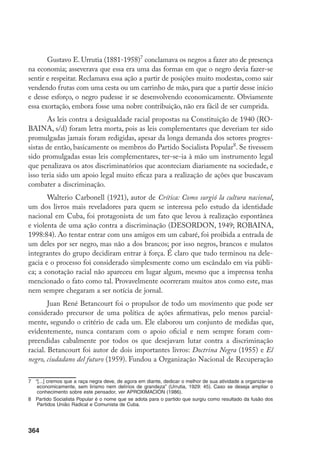 364
Gustavo E. Urrutia (1881-1958)
conclamava os negros a fazer ato de presença
na economia; asseverava que essa era uma das formas em que o negro devia fazer-se
sentir e respeitar. Reclamava essa ação a partir de posições muito modestas, como sair
vendendo frutas com uma cesta ou um carrinho de mão, para que a partir desse início
e desse esforço, o negro pudesse ir se desenvolvendo economicamente. Obviamente
essa exortação, embora fosse uma nobre contribuição, não era fácil de ser cumprida.
As leis contra a desigualdade racial propostas na Constituição de 1940 (RO-
BAINA, s/d) foram letra morta, pois as leis complementares que deveriam ter sido
promulgadas jamais foram redigidas, apesar da longa demanda dos setores progres-
sistas de então, basicamente os membros do Partido Socialista Popular
. Se tivessem
sido promulgadas essas leis complementares, ter-se-ia à mão um instrumento legal
que penalizava os atos discriminatórios que aconteciam diariamente na sociedade, e
isso teria sido um apoio legal muito eficaz para a realização de ações que buscavam
combater a discriminação.
Walterio Carbonell (1921), autor de Crítica: Como surgió la cultura nacional,
um dos livros mais reveladores para quem se interessa pelo estudo da identidade
nacional em Cuba, foi protagonista de um fato que levou à realização espontânea
e violenta de uma ação contra a discriminação (DESORDON, 1949; ROBAINA,
1998:84). Ao tentar entrar com uns amigos em um cabaré, foi proibida a entrada de
um deles por ser negro, mas não a dos brancos; por isso negros, brancos e mulatos
integrantes do grupo decidiram entrar à força. É claro que tudo terminou na dele-
gacia e o processo foi considerado simplesmente como um escândalo em via públi-
ca; a conotação racial não apareceu em lugar algum, mesmo que a imprensa tenha
mencionado o fato como tal. Provavelmente ocorreram muitos atos como este, mas
nem sempre chegaram a ser notícia de jornal.
Juan René Betancourt foi o propulsor de todo um movimento que pode ser
considerado precursor de uma política de ações afirmativas, pelo menos parcial-
mente, segundo o critério de cada um. Ele elaborou um conjunto de medidas que,
evidentemente, nunca contaram com o apoio oficial e nem sempre foram com-
preendidas cabalmente por todos os que desejavam lutar contra a discriminação
racial. Betancourt foi autor de dois importantes livros: Doctrina Negra (1955) e El
negro, ciudadano del futuro (1959). Fundou a Organização Nacional de Recuperação
	 “[...] cremos que a raça negra deve, de agora em diante, dedicar o melhor de sua atividade a organizar-se
economicamente, sem lirismo nem delírios de grandeza” (Urrutia, 1929: 45). Caso se deseja ampliar o
conhecimento sobre este pensador, ver APROXIMACIÓN (1986).
	 Partido Socialista Popular é o nome que se adota para o partido que surgiu como resultado da fusão dos
Partidos União Radical e Comunista de Cuba.
 