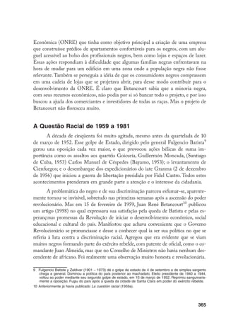 365
Econômica (ONRE) que tinha como objetivo principal a criação de uma empresa
que construísse prédios de apartamentos confortáveis para os negros, com um alu-
guel acessível ao bolso dos profissionais negros, bem como lojas e espaços de lazer.
Essas ações respondiam à dificuldade que algumas famílias negras enfrentavam na
hora de mudar para um edifício em uma zona onde a população negra não fosse
relevante. Também se perseguia a idéia de que os consumidores negros comprassem
em uma cadeia de lojas que se projetava abrir, para desse modo contribuir para o
desenvolvimento da ONRE. É claro que Betancourt sabia que a minoria negra,
com seus recursos econômicos, não podia por si só bancar todo o projeto, e por isso
buscou a ajuda dos comerciantes e investidores de todas as raças. Mas o projeto de
Betancourt não floresceu muito.
A Questão Racial de 1959 a 1981
A década de cinqüenta foi muito agitada, mesmo antes da quartelada de 10
de março de 1952. Esse golpe de Estado, dirigido pelo general Fulgencio Batista
gerou una oposição cada vez maior, o que provocou ações bélicas de suma im-
portância como os assaltos aos quartéis Goicuría, Guillermón Moncada, (Santiago
de Cuba, 1953) Carlos Manuel de Céspedes (Bayamo, 1953); o levantamento de
Cienfuegos; e o desembarque dos expedicionários do iate Granma (2 de dezembro
de 1956) que iniciou a guerra de libertação presidida por Fidel Castro. Todos estes
acontecimentos prenderam em grande parte a atenção e o interesse da cidadania.
A problemática do negro e de sua discriminação pareceu esfumar-se, aparente-
mente tornou-se invisível, sobretudo nas primeiras semanas após a ascensão do poder
revolucionário. Mas em 15 de fevereiro de 1959, Juan René Betancourt10
publicou
um artigo (1958) no qual expressava sua satisfação pela queda de Batista e pelas es-
perançosas promessas da Revolução de iniciar o desenvolvimento econômico, social
educacional e cultural do país. Manifestou que achava conveniente que o Governo
Revolucionário se pronunciasse e desse a conhecer qual ia ser sua política no que se
referia à luta contra a discriminação racial. Agregou que era evidente que se viam
muitos negros formando parte do exército rebelde, com patente de oficial, como o co-
mandante Juan Almeida, mas que no Conselho de Ministros não havia nenhum des-
cendente de africano. Foi realmente uma observação muito honesta e revolucionária.
	 Fulgencio Batista y Zaldivar (1901 – 1973) dá o golpe de estado de 4 de setembro e de simples sargento
chega a general. Dominou a política do país posterior ao machadato. Eleito presidente de 1940 a 1944,
voltou ao poder mediante seu segundo golpe de estado, em 10 de março de 1952. Reprimiu sanguinaria-
mente a oposição. Fugiu do país após a queda da cidade de Santa Clara em poder do exército rebelde.
10	Anteriormente já havia publicado La cuestión racial (1959a).
 