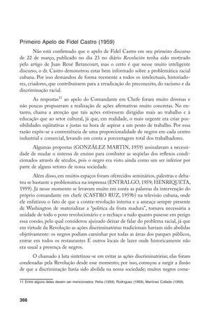 366
Primeiro Apelo de Fidel Castro (1959)
Não está confirmado que o apelo de Fidel Castro em seu primeiro discurso
de 22 de março, publicado no dia 23 no diário Revolución tenha sido motivado
pelo artigo de Juan René Betancourt, mas o certo é que nesse muito inteligente
discurso, o dr. Castro demonstrou estar bem informado sobre a problemática racial
cubana. Por isso demandou de forma veemente a todos os intelectuais, historiado-
res, criadores, que contribuíssem para a erradicação do preconceito, do racismo e da
discriminação racial.
As respostas11
ao apelo do Comandante em Chefe foram muito diversas e
não poucas propuseram a realização de ações afirmativas muito concretas. No en-
tanto, chama a atenção que tais ações estivessem dirigidas mais ao trabalho e à
educação que ao setor cultural, já que, em realidade, o mais urgente era criar pos-
sibilidades eqüitativas e justas na hora de aspirar a um posto de trabalho. Por essa
razão expôs-se a conveniência de uma proporcionalidade de negros em cada centro
industrial e comercial, levando em conta a porcentagem total dos trabalhadores.
Algumas propostas (GONZÁLEZ MARTIN, 1959) assinalavam a necessi-
dade de mudar o sistema de ensino para combater as seqüelas dos reflexos condi-
cionados através de séculos, pois o negro era visto ainda como um ser inferior por
parte de alguns setores de nossa sociedade.
Além disso, em muitos espaços foram oferecidos seminários, palestras e deba-
teu se bastante a problemática na imprensa (ENTRALGO, 1959; HENRIQUETA,
1959). Já nesse momento se levavam muito em conta as palavras da intervenção do
próprio comandante em chefe (CASTRO RUZ, 1959b) na televisão cubana, onde
ele enfatizou o fato de que a contra-revolução interna e a ameaça sempre presente
de Washington de materializar a “política da fruta madura”, tornava necessária a
unidade de todo o povo revolucionário e o rechaço a tudo quanto pusesse em perigo
essa coesão, pelo qual considerou ajuizado deixar de falar do problema racial, já que
em virtude da Revolução as ações discriminatórias tradicionais haviam sido abolidas
objetivamente: os negros podiam caminhar por todas as áreas dos parques públicos,
entrar em todos os restaurantes E outros locais de lazer onde historicamente não
era usual a presença de negros.
O chamado à luta sintetizou-se em evitar as ações discriminatórias; elas foram
condenadas pela Revolução desde esse momento; por isso, começou a surgir a ilusão
de que a discriminação havia sido abolida na nossa sociedade; muitos negros come-
11	Entre alguns deles devem ser mencionados: Peña (1959); Rodríguez (1959); Martínez Collado (1959).
 