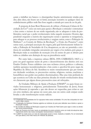 367
çaram a trabalhar nos bancos e a desempenhar funções anteriormente vetadas para
eles; além disso, não houve um só hotel, associação recreativa ou qualquer classe de
estabelecimento público onde lhes fosse negada a entrada por causa da cor da pele.
A proposta de Juan René Betancourt, de utilizar a Federação Cubana de So-
ciedades de Cor12
como um meio para apoiar a Revolução e estimular e sistematizar
a luta contra o racismo de um modo organizado, não se adequava à visão da pro-
blemática racial que o poder revolucionário tinha naquele momento. Ocorreu algo
paradoxal: enquanto a maioria das organizações sociais e operárias se reorganizava,
para adequar-se ao processo revolucionário, e surgiam outras, como a Federação de
Mulheres13
, os Comitês de Defesa da Revolução14
, a União dos Pioneiros15
, entre
outras mais, a principal associação dos negros, pela qual historicamente tinham lu-
tado, a Federação de Sociedades de Cor, desapareceu, ao não ser permitida a exis-
tência de sociedades integradas unicamente por negros e/ou mulatos, pois graças à
Revolução todas as sociedades de recreação e/ou de ensino do país se abriam para
todos os cidadãos sem distinção de raça ou procedência social.
Por outro lado, a imprensa cubana (ROA, 1959; CARRASCO, 1967) e o
povo em geral seguiram muito de perto o desenvolvimento dos direitos civis nos
Estados Unidos. Fomos solidários com seus reclamos cívicos, políticos e culturais;
também apoiamos incondicionalmente a luta contra o apartheid do povo negro da
República da África do Sul. Acreditou-se muito romanticamente que por termos
nos declarado socialistas, os preconceitos sexistas, religiosos, racistas, machistas e
homofóbicos iam perder seus poderes discriminadores. Mas uma visão profunda do
que acontecia em Cuba nas duas primeiras décadas do triunfo revolucionário deixa
ver claramente que alguns desses preconceitos eram até reforçados.
As Unidades Militares de Ajuda à Produção (UMAP)16
, às quais foram en-
viados homossexuais e religiosos, particularmente Testemunhas de Jeová, foram
ações felizmente já superadas e que não devem ser esquecidas, para evitar-se cair
em erros similares, não apenas em nosso país, mas em outros onde estejam sendo
levadas a cabo transformações sociais radicais.
12	A Federação de Sociedades de Cor agrupava todas essas sociedades. Foi uma das conquistas do movi-
mento negro cubano.
13	A Federação de Mulheres Cubanas aglutina as mulheres do país para defender seus direitos e apoiar a
Revolução Cubana.
14	Os Comitês de Defesa da Revolução surgiram por iniciativa de Fidel Castro para vigiar e evitar as ativida-
des contra-revolucionárias.
15	União de Pioneiros de Cuba: reuniu os estudantes do ensino primário como um modo de educá-los ideo-
logicamente dentro das novas concepções revolucionárias e martianas.
16	A UMAP foi criada como um meio de reeducação social e moral, mediante o trabalho. Foi um lamentável
erro que deixou uma triste marca em milhares de pessoas.
 