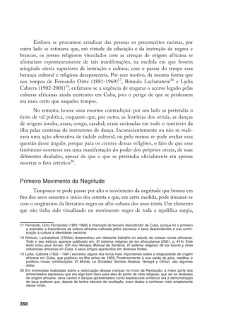 368
Embora se procurasse erradicar das pessoas os preconceitos racistas, por
outro lado se estimava que, em virtude da educação e da instrução de negros e
brancos, os jovens religiosos vinculados com as crenças de origem africana se
afastariam espontaneamente de tais manifestações, na medida em que fossem
atingindo níveis superiores de instrução e cultura; com o passar do tempo essa
herança cultural e religiosa desapareceria. Por esse motivo, da mesma forma que
nos tempos de Fernando Ortiz (1881-1969)17
, Rómulo Lachatañeré18
e Lydia
Cabrera (1902-2001)19
, enfatizou-se a urgência de resgatar o acervo legado pelas
culturas africanas ainda existentes em Cuba, pois o perigo de que se perdessem
era mais certo que naqueles tempos.
No entanto, houve uma enorme contradição: por um lado se pretendia o
êxito de tal política, enquanto que, por outro, as histórias dos orixás, as danças
de origem ioruba, arara, congo, carabal; eram ensinadas em todo o território da
ilha pelas centenas de instrutores de dança. Inconscientemente ou não se reali-
zava uma ação afirmativa de índole cultural, ou pelo menos se pode avaliar essa
questão desse ângulo, porque para os crentes dessas religiões, o fato de que esse
fenômeno ocorresse era uma manifestação do poder dos próprios orixás, de suas
diferentes deidades, apesar de que o que se pretendia oficialmente era apenas
mostrar o fato artístico20
.
Primeiro Movimento da Negritude
Tampouco se pode passar por alto o movimento da negritude que brotou em
fins dos anos sessenta e início dos setenta e que, em certa medida, pode irmanar-se
com o surgimento da literatura negra ou afro-cubana dos anos trinta. Um elemento
que não tinha sido visualizado no movimento negro de toda a república surgia,
17	Fernando, Ortiz Fernández (1881-1969) é chamado de terceiro descobridor de Cuba, porque foi o primeiro
a assinalar a importância da cultura africana cultivada pelos escravos e seus descendentes e sua contri-
buição à cultura e identidade nacional.
18	Rómulo, Lachatañeré (1959m) desenvolveu um relevante trabalho no estudo de nossas raízes africanas.
Todo o seu esforço aparece publicado em: El sistema religioso de los afrocubanos (2001, p. 414). Este
texto inclui seus livros); !Oh mío Yemayá; Manual de Santería, El sistema religioso de los lucumi y otras
influencias africanas en Cuba, e seus artigos aparecidos em diversas fontes.
19	Lydia, Cabrera (1902 - 1991) escreveu alguns dos livros mais importantes sobre a religiosidade de origem
africana em Cuba, que publicou na Ilha antes de 1959. Posteriormente à sua saída do país, reeditou e
publicou novas contribuições: El Monte, La Sociedad Secreta Abakúa, Yemayá y Ochun, são algumas
delas.
20	Em entrevistas realizadas sobre a valorização dessas crenças no início da Revolução, a maior parte dos
entrevistados expressou que era algo bem claro para eles do ponto de vista religioso, que ver as deidades
de origem africana, seus cantos e danças apresentados como espetáculos artísticos era a demonstração
de seus poderes que, depois de tantos séculos de ocultação, eram dados a conhecer mais amplamente
desse modo.
 