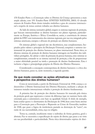 37
170 Estados-Parte e a Convenção sobre os Direitos da Criança apresentava a mais
ampla adesão, com 191 Estados-Parte (UNITED NATIONS, 2003). O elevado
número de Estados-Parte destes tratados simboliza o grau de consenso internacio-
nal a respeito de temas centrais voltados aos direitos humanos.
Ao lado do sistema normativo global, surgem os sistemas regionais de proteção,
que buscam internacionalizar os direitos humanos nos planos regionais, particular-
mente na Europa, América e África. Consolida-se, assim, a convivência do sistema
global da ONU com instrumentos dos sistemas regionais, por sua vez, integrado pelos
sistemas americano, europeu e africano de proteção aos direitos humanos.
Os sistemas global e regional não são dicotômicos, mas complementares. Ins-
pirados pelos valores e princípios da Declaração Universal, compõem o universo ins-
trumental de proteção dos direitos humanos, no plano internacional. Nesta ótica, os
diversos sistemas de proteção de direitos humanos interagem em benefício dos indi-
víduos protegidos. Ao adotar o valor da primazia da pessoa humana, estes sistemas se
complementam, somando-se ao sistema nacional de proteção, a fim de proporcionar
a maior efetividade possível na tutela e promoção de direitos fundamentais. Esta é
inclusive a lógica e principiologia próprias do Direito dos Direitos Humanos.
Considerando a concepção contemporânea de direitos humanos e a ética dos
direitos humanos, passa-se, neste momento, à segunda questão.
De que modo conceber as ações afirmativas sob
a perspectiva dos direitos humanos?
Como já mencionado, a partir da Declaração Universal de 1948, começa a se
desenvolver o Direito Internacional dos Direitos Humanos, mediante a adoção de
inúmeros tratados internacionais voltados à proteção de direitos fundamentais.
A primeira fase de proteção dos direitos humanos foi marcada pela tônica
da proteção geral, que expressava o temor da diferença (que no nazismo havia sido
orientada para o extermínio), com base na igualdade formal. A título de exemplo,
basta avaliar quem é o destinatário da Declaração de 1948, bem como basta atentar
para a Convenção para a Prevenção e Repressão ao Crime de Genocídio, também
de 1948, que pune a lógica da intolerância pautada na destruição do “outro”, em
razão de sua nacionalidade, etnia, raça ou religião.
Torna-se, contudo, insuficiente tratar o indivíduo de forma genérica, geral e
abstrata. Faz-se necessária a especificação do sujeito de direito, que passa a ser visto
em sua peculiaridade e particularidade. Nesta ótica determinados sujeitos de direi-
 