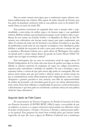 370
Não era muito comum nessa época que os intelectuais negros cubanos emi-
tissem publicamente tais critérios. Mas, apesar da nobre intenção de Urrutia, uma
boa parte da população continuou surda às suas palavras como às do próprio Fer-
nando Ortiz, no início do século XX.
Este primeiro movimento da negritude fixou mais a atenção sobre a espi-
ritualidade, a auto-estima da mulher negra e do homem negro e suas qualidades
estéticas. Refletiu também uma profunda preocupação social e política sobre os pro-
blemas de seus irmãos nos Estados Unidos e na República da África do Sul. No
entanto, seus cultivadores não tiveram muito espaço para expor amplamente suas
idéias. O contexto de então não foi favorável a esse debate. Considerou-se que falar
da problemática racial, tanto de seus aspectos sociológicos como ideológicos, podia
debilitar a unidade tão necessária de todo o povo para enfrentar a ameaça dos que
se opunham à Revolução Cubana com o apoio aberto de Washington. Isso explica
em grande parte a reação cubana diante da questão de Carlos Moore (1964): “Os
negros têm seu lugar na revolução cubana?”
Esta interrogante não era nova no movimento social do negro cubano. O
Partido Independente de Cor tinha sido uma forma de ganhar esse lugar, ao terem
falhado as soluções anteriores de integração do negro aos códigos eurocêntricos
impostos pelos colonialistas e herdados na república. Só com a revolução é que a
esperança voltou, a certeza de que, pelo menos algo podia ser conseguido. Mas não
passou muito tempo para que, por muitas e diversas razões, ao mesmo tempo em
que se materializavam muitas idéias propostas pelos independentes, como o ensino
obrigatório e gratuito, percebia-se uma ausência, uma falta de representatividade
da mulher, da juventude e da etnicidade geral do povo nas esferas administrativas,
entre outras. Esses fatos refletiam a complexidade do processo social revolucionário,
e determinaram o que bem pode ser considerado o primeiro esboço de uma política
oficial de “ações afirmativas”.
Segundo Apelo de Fidel Castro
No encerramento do Terceiro Congresso do Partido Comunista de Cuba,
seu Primeiro Secretário (CASTRO RUIZ, 1986:2) expôs a necessidade de que
as mulheres, os jovens e os negros estivessem representados nos diferentes níveis
do poder revolucionário: o Estado, o Governo, o Partido, a administração públi-
ca em general. Essa proposta foi muito bem recebida pelos que haviam estado
sugerindo tal ação. De novo a figura de Walterio Carbonell veio à lembrança
 