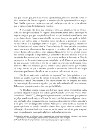 371
dos que sabiam que, em mais de uma oportunidade, ele havia enviado cartas ao
nível máximo do Partido expondo a necessidade da representatividade negra.
Sem dúvida operou-se então uma notável mudança, mas não se pode afirmar
que o balanço final foi totalmente positivo.
A orientação não dizia que apenas por ser negro alguém devia ser promo-
vido, mas essa possibilidade foi sugerida fundamentalmente para a promoção de
negros e negras que, por seu profissionalismo e experiência de trabalho em suas
respectivas esferas, tivessem contribuído para uma imagem que pudesse influir
também em outros, para ser tomados como paradigma e promover o interes-
se pelo estudo e a superação entre os negros. De maneira geral, a orientação
não foi interpretada corretamente. Provavelmente foi bem aplicada em muitos
casos, mas o que observamos das pesquisas e entrevistas efetuadas, é que nem
sempre foram selecionados os mais capazes. Quando foi preciso afastar os que
não haviam cumprido as expectativas, o comentário foi uma amostra a mais da
existência dos preconceitos racistas, pois não se atribuía a demissão à falta de
experiência ou de conhecimento, mas à condição racial. Chama a atenção o fato
de que nos casos contrários, o fato de ser negro ou negra não se destacava como
exemplo. Mas não podemos ignorar critérios ainda prevalecentes que retratam
de corpo inteiro os que o emitem quando se encontram diante de um negro
altamente qualificado, educado: é um branco em tudo, menos na pele.
Não foram detectadas referências na imprensa24
em datas próximas e pos-
teriores ao quarto congresso do Partido Comunista, sobre os resultados da repre-
sentatividade racial. Obviamente, o fato desse assunto não ter chegado aos meios
de comunicação de massa não significa que não tenha sido debatido internamente.
Pelo menos hipoteticamente existe essa probabilidade.
Na década de setenta começa a se abrir um espaço para a problemática racial,
cultural e religiosa de origem afro-cubana. Jesús Guanche lançou seu Procesos Etno-
culturales de Cuba (1977), obra que independentemente das limitações que apresenta
ao julgar as culturas de origem africana, foi uma contribuição notável porque provo-
cou a reflexão sobre os argumentos que manejou, principalmente sobre a santería25
,
e em geral sobre as crenças afro-cubanas. Além disso, é uma mostra da maneira de
pensar que havia no mundo científico cubano dessa época sobre as referidas ma-
nifestações. Seu texto funcionou como um motor, como um acicate para pesquisar
mais profundamente o contexto religioso e cultural do momento.
24	Realmente a busca foi infrutífera, mas é impossível que um discurso ouvido por milhares, e que tivesse
aplicadas suas recomendações, não merecesse pelo menos um breve parágrafo.
25	N. da T.: Religião de origem africana praticada pelas populações negras cubanas.
 