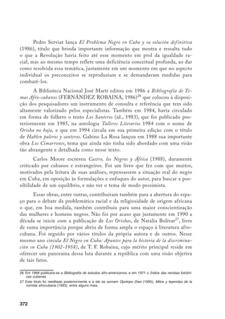 372
Pedro Serviat lança El Problema Negro en Cuba y su solución definitiva
(1986), título que brinda importante informação que mostra e ressalta tudo
o que a Revolução havia feito até esse momento em prol da igualdade ra-
cial, mas ao mesmo tempo reflete uma deficiência conceitual profunda, ao dar
como resolvida essa temática, justamente em um momento em que no aspecto
individual os preconceitos se reproduziam e se demandavam medidas para
combatê-los.
A Biblioteca Nacional José Martí editou em 1986 a Bibliografía de Te-
mas Afro-cubanos (FERNÁNDEZ ROBAINA, 1986)26
que colocou à disposi-
ção dos pesquisadores um instrumento de consulta e referência que tem sido
altamente valorizado pelos especialistas. Também em 1984, havia circulado
em forma de folheto o texto Los Santeros (id., 1983), que foi publicado pos-
teriormente em 1985, na antologia Talleres Literarios 1984 com o nome de
Orisha no baja, e que em 1994 circula em sua primeira edição com o título
de Hablen paleros y santeros. Gabino La Rosa lançou em 1988 sua importante
obra Los Cimarrones, tema que ainda não tinha sido abordado com uma visão
tão abrangente e detalhada como nesse texto.
Carlos Moore escreveu Castro, los Negros y África (1988), duramente
criticado por cubanos e estrangeiros. Foi um livro que fez com que muitos,
motivados pela leitura de suas análises, repensassem a situação real do negro
em Cuba, em oposição às formulações e enfoques do autor, para buscar a pos-
sibilidade de um equilíbrio, e não ver o tema de modo pessimista.
Essas obras, entre outras, contribuíram também para a abertura do espa-
ço para o debate da problemática racial e da religiosidade de origem africana
o que, em boa medida, também contribuiu para uma maior conscientização
das mulheres e homens negros. Não foi por acaso que justamente em 1990 a
década se inicie com a publicação de Los Orishas, de Natalia Bolívar27
, livro
de suma importância porque abriu de forma ampla o espaço à literatura afro-
cubana. Foi seguido por vários títulos da própria autora e de outros. Nesse
mesmo ano circula El Negro en Cuba: Apuntes para la historia de la discrimina-
ción en Cuba (1902-1958), de T. F. Robaina, cujo mérito principal reside em
oferecer um panorama dessa luta durante a república com uma visão objetiva
de tais fatos.
26	Em 1968 publicara-se a Bibliografia de estudos afro-americanos, e em 1971 o Índice das revistas folclóri-
cas cubanas.
27	Este título foi reeditado posteriormente e a ele se somam Opolopo Owo (1995), Mitos y leyendas de la
comida afrocubana (1993), entre alguns mais.
 