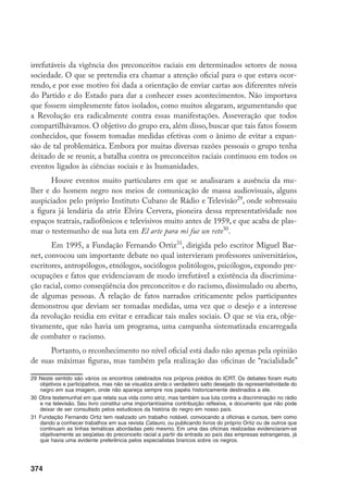374
irrefutáveis da vigência dos preconceitos raciais em determinados setores de nossa
sociedade. O que se pretendia era chamar a atenção oficial para o que estava ocor-
rendo, e por esse motivo foi dada a orientação de enviar cartas aos diferentes níveis
do Partido e do Estado para dar a conhecer esses acontecimentos. Não importava
que fossem simplesmente fatos isolados, como muitos alegaram, argumentando que
a Revolução era radicalmente contra essas manifestações. Asseveração que todos
compartilhávamos. O objetivo do grupo era, além disso, buscar que tais fatos fossem
conhecidos, que fossem tomadas medidas efetivas com o ânimo de evitar a expan-
são de tal problemática. Embora por muitas diversas razões pessoais o grupo tenha
deixado de se reunir, a batalha contra os preconceitos raciais continuou em todos os
eventos ligados às ciências sociais e às humanidades.
Houve eventos muito particulares em que se analisaram a ausência da mu-
lher e do homem negro nos meios de comunicação de massa audiovisuais, alguns
auspiciados pelo próprio Instituto Cubano de Rádio e Televisão29
, onde sobressaiu
a figura já lendária da atriz Elvira Cervera, pioneira dessa representatividade nos
espaços teatrais, radiofônicos e televisivos muito antes de 1959, e que acaba de plas-
mar o testemunho de sua luta em El arte para mi fue un reto30
.
Em 1995, a Fundação Fernando Ortiz31
, dirigida pelo escritor Miguel Bar-
net, convocou um importante debate no qual intervieram professores universitários,
escritores, antropólogos, etnólogos, sociólogos politólogos, psicólogos, expondo pre-
ocupações e fatos que evidenciavam de modo irrefutável a existência da discrimina-
ção racial, como conseqüência dos preconceitos e do racismo, dissimulado ou aberto,
de algumas pessoas. A relação de fatos narrados criticamente pelos participantes
demonstrou que deviam ser tomadas medidas, uma vez que o desejo e a interesse
da revolução residia em evitar e erradicar tais males sociais. O que se via era, obje-
tivamente, que não havia um programa, uma campanha sistematizada encarregada
de combater o racismo.
Portanto, o reconhecimento no nível oficial está dado não apenas pela opinião
de suas máximas figuras, mas também pela realização das oficinas de “racialidade”
29	Neste sentido são vários os encontros celebrados nos próprios prédios do ICRT. Os debates foram muito
objetivos e participativos, mas não se visualiza ainda o verdadeiro salto desejado da representatividade do
negro em sua imagem, onde não apareça sempre nos papéis historicamente destinados a ele.
30	Obra testemunhal em que relata sua vida como atriz, mas também sua luta contra a discriminação no rádio
e na televisão. Seu livro constitui uma importantíssima contribuição reflexiva, e documento que não pode
deixar de ser consultado pelos estudiosos da história do negro em nosso país.
31	Fundação Fernando Ortiz tem realizado um trabalho notável, convocando a oficinas e cursos, bem como
dando a conhecer trabalhos em sua revista Catauro, ou publicando livros do próprio Ortiz ou de outros que
continuam as linhas temáticas abordadas pelo mesmo. Em uma das oficinas realizadas evidenciaram-se
objetivamente as seqüelas do preconceito racial a partir da entrada ao país das empresas estrangeiras, já
que havia uma evidente preferência pelos especialistas brancos sobre os negros.
 