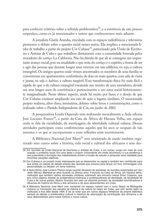 375
para conhecer critérios sobre a referida problemática32
, e a existência de não poucos
empenhos, como os já mencionados e outros que conheceremos mais adiante.
A jornalista Gisela Arandia, vinculada com os espaços radiofônicos e televisivos
promoveu o debate sobre a questão racial nesses meios. Ela ampliou a mencionada li-
nha de trabalho a partir do projeto Cor Cubana33
, patrocinado pela União de Escrito-
res e Artistas de Cuba e que trabalhou diretamente com a comunidade formada pelos
moradores do cortiço La California. Não há dúvida de que ali se conseguiu um impor-
tante avanço social, pois na atualidade o que resta do cortiço é o espírito, a forma de ser
e agir das pessoas que durante longos anos viveram em tais edifícios, ou seja, a cultura
intangível. Os antigos quartos onde viviam amontoados os membros de uma família se
converteram em apartamentos confortáveis, de dois ou mais quartos, com sala de visita
e jantar, ou seja o habitat, a cultura tangível. Essa transformação física foi mais fácil e
rápida do que a da cultura intangível enraizada nas mentes de seus moradores, devido
aos seus longos anos de convivência e pertencimento a um setor social historicamen-
te marginalizado. Neste último aspecto, ainda há muito por fazer, e o desejo de que
Cor Cubana continue ampliando seu raio de ação a lugares similares. O mencionado
projeto realizou, além disso, seminários, debates sobre livros e comemorações, como o
realizado sobre o Partido Independente de Cor, em junho de 2002.
A pesquisadora Leyda Oquendo vem realizando mensalmente a Aula-oficina
José Luciano Franco34
, a partir da Casa da África de Havana Velha, um espaço
onde se fala da racialidade, da mestiçagem, da identidade cultural cubana. Dessas
atividades participam como conferencistas aqueles que há anos se ocupam de tais
assuntos e os que se incorporaram a essas reflexões mais recentemente.
A Biblioteca Nacional José Martí35
tem ministrado de modo também orga-
nizado seus cursos sobre a história, vida social e cultural dos africanos e seus des-
32	Em reuniões da União Nacional de Escritores e Artistas de Cuba, e em outras, surgiu em mais de uma
ocasião o problema racial. Em uma delas o próprio comandante em chefe reconheceu a sua existência e
que justamente a formação dos trabalhadores tinham a função de estudar e pesquisar essa realidade para
encontrar soluções objetivas.
33	Cor Cubana é um projeto muito interessante que se desenvolve na capital e também tem contribuído para
que exista um estado de debate através das reuniões que convoca para lançar um livro, homenagear uma
personalidade ou debater um tema histórico.
34	A Aula-oficina José Luciano Franco surgiu quando deixaram de acontecer as reuniões auspiciadas por Ge-
rardo Alfonso. Manteve-se ativa durante os últimos anos. Funciona na Casa de África, em Havana Velha,
instituição que também realiza atividades similares, sobretudo seu encontro bienal Entre Cubanos, que
tem como objetivo debater as problemáticas históricas e contemporâneas da identidade, da racialidade de
Cuba e de outros países. Alberto Grandos tem sido um eficiente promotor de atividades reivindicadoras e
difusoras da história da África e dos africanos e de seus descendentes em Cuba.
35	A Biblioteca Nacional José Marti vem mantendo um espaço notável com o curso Negro na Bibliografia
Cubana ou Introdução aos estudos da história e da cultura do negro em Cuba, que vem sendo dado na
instituição e fora dela desde 1994. É de se notar que em outros espaços temáticos da própria biblioteca
sempre se debate a problemática cultural e histórica da valorização da contribuição dos africanos e de
seus descendentes para nossa história e nossa cultura.
 