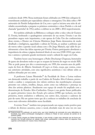 376
cendentes desde 1994. Nessa instituição foram celebrados em 1998 dois colóquios fa-
voravelmente avaliados por especialistas cubanos e estrangeiros. Um deles sobre o 90º
aniversário do Partido Independente de Cor, com o qual se iniciava uma série de ati-
vidades encaminhadas a preparar os próximos centenários: o desse Partido e o da mal
chamada “guerrinha” de 1912, ambos a celebrar-se em 2008 e 2012 respectivamente.
Foi também celebrado na Biblioteca o colóquio sobre a vida e obra de Gustavo
E. Urrutia, lembrando o quadragésimo aniversário de sua morte. Urrutia é um dos
pensadores negros mais importantes, e não apenas de Cuba. Um dos conferencistas
desse evento, o Doutor em Ciências Históricas Jorge Ibarra demonstrou de modo
detalhado a inteligência, sagacidade e cultura de Urrutia, ao analisar a polêmica que
ele travou sobre a questão racial cubana com o Dr. Jorge Mañach, cujo saldo foi po-
sitivamente a favor das idéias expostas por Urrutia. Outros participantes abordaram a
importância da coluna e página dominical Ideales de una raza (1928-1931), que orien-
tou e animou o primeiro grande movimento social e cultural do negro em Cuba.
Também houve uma homenagem a Pedro Deschamps Chapeaux, historiador
de quem são devedores todos os que se ocupam da história do negro no século XIX.
Não se pode passar por alto a comemoração, em 1999, dos sessenta anos de publi-
cação do livro de Alberto Arredondo El negro en Cuba, ensayo, que contou, como
nas anteriores atividades, com uma significativa assistência e rico debate sobre as
análises efetuadas por seu autor.
A professora Lázara Menéndez36
da Faculdade de Artes e Letras realizou
um destacado trabalho a partir de sua Cadeira de Estudos Afro-Cubanos, promo-
vendo a análise e compreensão dos valores estéticos das manifestações artesanais
presentes nos colares, entalhes, danças, assim como sua influência e presença na
obra dos artistas plásticos. Atualmente esse espaço de estudo foi ampliado com a
denominação de Estudos Afro-Caribenhos. Graças à sua gestão foram publicados
os quatro primeiros tomos dos Estudos afro-cubanos (1990) que incluem, nos dois
primeiros, textos avaliativos e reflexivos, nos outros dois, manuais e cadernos de
pais-de-santo. Há um quinto tomo que dá a conhecer os trabalhos de conclusão de
curso mais relevantes defendidos nessa faculdade.
A revista Temas37
também tem proporcionado um espaço muito positivo para
o debate de diversos assuntos, como o racial, abordado mais de uma vez em suas
36	Posteriormente foi publicado um quinto tomo, que inclui trabalhos de conclusão de curso defendidos na
faculdade. Sua última contribuição investigativa e reflexiva é: Rodar el coco: proceso de cambio en la
santería (2002).
37	A revista Temas, dirigida por Rafael Hernández, é sem dúvida o órgão mais relevante que de forma per-
manente tem tornado possível um debate mais amplo, participativo e diverso sobre os aspectos mais
urgentes confrontados em nossos meios intelectuais.
 