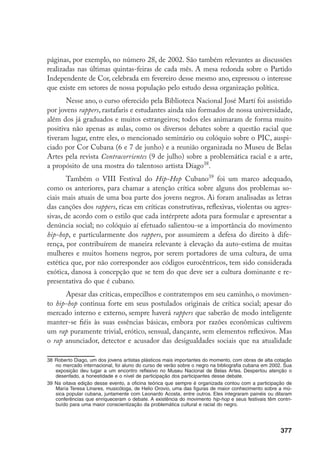 377
páginas, por exemplo, no número 28, de 2002. São também relevantes as discussões
realizadas nas últimas quintas-feiras de cada mês. A mesa redonda sobre o Partido
Independente de Cor, celebrada em fevereiro desse mesmo ano, expressou o interesse
que existe em setores de nossa população pelo estudo dessa organização política.
Nesse ano, o curso oferecido pela Biblioteca Nacional José Martí foi assistido
por jovens rappers, rastafaris e estudantes ainda não formados de nossa universidade,
além dos já graduados e muitos estrangeiros; todos eles animaram de forma muito
positiva não apenas as aulas, como os diversos debates sobre a questão racial que
tiveram lugar, entre eles, o mencionado seminário ou colóquio sobre o PIC, auspi-
ciado por Cor Cubana (6 e 7 de junho) e a reunião organizada no Museu de Belas
Artes pela revista Contracorrientes (9 de julho) sobre a problemática racial e a arte,
a propósito de una mostra do talentoso artista Díago38
.
Também o VIII Festival do Hip-Hop Cubano39
foi um marco adequado,
como os anteriores, para chamar a atenção crítica sobre alguns dos problemas so-
ciais mais atuais de uma boa parte dos jovens negros. Ai foram analisadas as letras
das canções dos rappers, ricas em críticas construtivas, reflexivas, violentas ou agres-
sivas, de acordo com o estilo que cada intérprete adota para formular e apresentar a
denúncia social; no colóquio aí efetuado salientou-se a importância do movimento
hip-hop, e particularmente dos rappers, por assumirem a defesa do direito à dife-
rença, por contribuírem de maneira relevante à elevação da auto-estima de muitas
mulheres e muitos homens negros, por serem portadores de uma cultura, de uma
estética que, por não corresponder aos códigos eurocêntricos, tem sido considerada
exótica, danosa à concepção que se tem do que deve ser a cultura dominante e re-
presentativa do que é cubano.
Apesar das críticas, empecilhos e contratempos em seu caminho, o movimen-
to hip-hop continua forte em seus postulados originais de crítica social; apesar do
mercado interno e externo, sempre haverá rappers que saberão de modo inteligente
manter-se fiéis às suas essências básicas, embora por razões econômicas cultivem
um rap puramente trivial, erótico, sensual, dançante, sem elementos reflexivos. Mas
o rap anunciador, detector e acusador das desigualdades sociais que na atualidade
38	Roberto Diago, um dos jovens artistas plásticos mais importantes do momento, com obras de alta cotação
no mercado internacional, foi aluno do curso de verão sobre o negro na bibliografia cubana em 2002. Sua
exposição deu lugar a um encontro reflexivo no Museu Nacional de Belas Artes. Despertou atenção o
desenfado, a honestidade e o nível de participação dos participantes desse debate.
39	Na oitava edição desse evento, a oficina teórica que sempre é organizada contou com a participação de
María Teresa Linares, musicóloga, de Helio Orovio, uma das figuras de maior conhecimento sobre a mú-
sica popular cubana, juntamente com Leonardo Acosta, entre outros. Eles integraram painéis ou ditaram
conferências que enriqueceram o debate. A existência do movimento hip-hop e seus festivais têm contri-
buído para uma maior conscientização da problemática cultural e racial do negro.
 