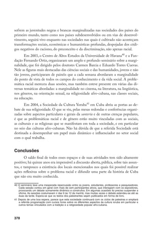 378
sofrem as juventudes negras e brancas marginalizadas nas sociedades dos países do
primeiro mundo, tanto como nos países subdesenvolvidos ou em vias de desenvol-
vimento, seguirá vivo enquanto nas sociedades nas quais é cultivado não aconteçam
transformações sociais, econômicas e humanísticas profundas, despojadas dos códi-
gos negativos do racismo, do preconceito e da discriminação, não apenas racial.
Em 2003, o Centro de Altos Estudos da Universidade de Havana40
e a Fun-
dação Fernando Ortiz, organizaram um amplo e profundo seminário sobre a margi-
nalidade, que foi dirigido pelos doutores Carmen Barcia e Eduardo Torres Cuevas.
Nele as figuras mais destacadas das ciências sociais e das humanidades, jovens e não
tão jovens, participaram de painéis que a cada semana abordaram a marginalidade
do ponto de vista de todos os campos do conhecimento e da vida social. A proble-
mática racial mereceu duas sessões, mas também esteve presente em várias das di-
versas temáticas abordadas: a marginalidade no cinema, na literatura, na lingüística,
nos gêneros, na orientação sexual, na religiosidade afro-cubana, nas classes sociais,
na educação.
Em 2004, a Sociedade da Cultura Yoruba41
em Cuba abriu as portas ao de-
bate de sua religiosidade. O que se viu, pelas mesas redondas e conferências organi-
zadas sobre aspectos particulares e gerais da santería e de outras crenças populares,
é que as problemáticas racial e de gênero estão muito vinculadas com as sociais,
as culturais e as religiosas que se manifestam em toda a sociedade, e em particular
no seio das culturas afro-cubanas. Não há dúvida de que a referida Sociedade está
destinada a desempenhar um papel mais dinâmico e influenciador no setor social
com o qual trabalha.
Conclusões
O saldo final de todos esses espaços e de suas atividades tem sido altamente
positivo; há quinze anos era impensável a discussão aberta, pública, sobre tais assun-
tos, e tampouco a existência dos locais mencionados nos quais foi possível realizar
ações reflexivas sobre o problema racial e difundir uma parte da história de Cuba
que não era muito conhecida.
40	O seminário teve uma inesperada repercussão entre os jovens, estudantes, professores e pesquisadores.
Cada sessão contou em geral com mais de cem participantes ativos, que interagiam com os expositores,
provocando um debate sumamente dinâmico e construtivo. Em algumas ocasiões foi preciso suspender a
oficina. As sessões costumavam ir das 9 às 12 da manhã, mas muitas vezes o debate estendeu-se até as
duas da tarde. Espera-se que os textos dos palestrantes sejam publicados em forma de livro.
41	Depois de uma boa espera, parece que esta sociedade continuará com os ciclos de palestras e ampliará
a referida programação com cursos livres sobre os diferentes aspectos da cultura ioruba em particular e
outros temas vinculados com a tradição e a religiosidade popular afro-cubana.
 