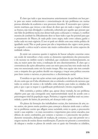 379
É claro que tudo o que mencionamos anteriormente contribuiu em boa par-
te para um maior conhecimento e conscientização de tais problemas em muitas
pessoas afastadas da academia e seus processos docentes. É necessário que o pensa-
mento martiano, que invoca a não deixar de dizer que em nada o negro é inferior
ao branco, seja mais divulgado e conhecido, sobretudo por aqueles que pensam que
não falar do problema racial, mas deixar tudo para a educação e o tempo, é a melhor
maneira de combatê-lo. Oficialmente deve-se fazer tudo o que for possível para que
o pensamento de Maceo, de nada pedir como negro, tudo como cubano, ganhe e
tenha cada vez mais vigência. E isso só pode ser obtido com uma estrita política de
igualdade racial. Não se pode passar por alto a importância dos rappers neste ponto,
ao expandir a crítica social a setores não muito conhecedores de certos aspectos da
realidade cubana.
Já existe um consenso quanto à urgência de buscar soluções concretas como
um modo de intensificar a luta contra os elementos reprodutores dos preconceitos
e do racismo no âmbito social e individual, que conduzem involuntariamente, ou
não, na maior parte das vezes, à realização de atos discriminatórios. É claro que a
conveniência das ações afirmativas como um meio para essa luta vem sendo mais de
uma vez mencionada entre nós há muito tempo. Mas essa opção não tem contado
com a simpatia dos que podem decidir seu emprego, e traçar uma política concreta
para lutar contra o racismo, os preconceitos e a discriminação racial.
Considera-se que tais ações seriam mais prejudiciais do que benéficas, levan-
do em conta que em Cuba oficialmente não se estimula a existência do racismo; que
todos os centros de ensino e de trabalho estão abertos para todos os cidadãos do
país; e que o que se requer é a qualificação profissional e técnica requisitada.
Pelo contrário, a prática reflete que, apesar dessa vontade, há um problema
objetivo para que seja conseguida uma representatividade racial de acordo com a
porcentagem total da população negra. Portanto, é urgente trabalhar mais na comu-
nidade, a partir do bairro, da província, até alcançar todo o país.
Os planos de formação dos trabalhadores sociais, dos instrutores de arte, en-
tre outros, são passos muito positivos para começar a detectar ainda mais e enfren-
tar os problemas sociais que afligem nossa sociedade, entre os quais, o preconceito
racial e suas seqüelas – os mais necessários e importantes para serem atacados, mas
difíceis de serem combatidos, por estarem o racismo e o preconceito tão profun-
damente enraizados, disfarçados de tradição, de costumes, o que não permite ver a
origem racista de muitas dessas manifestações. É preciso ter presente a conveniência
de adequar e mudar os planos de estudo com os quais são formados os cidadãos,
 