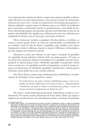 38
tos, ou determinadas violações de direitos, exigem uma resposta específica e diferen-
ciada. Vale dizer, na esfera internacional, se uma primeira vertente de instrumentos
internacionais nasce com a vocação de proporcionar uma proteção geral, genérica e
abstrata, refletindo o próprio temor da diferença (que na era Hitler foi justificativa
para o extermínio e a destruição), percebe-se, posteriormente, a necessidade de con-
ferir, a determinados grupos, uma proteção especial e particularizada, em face de sua
própria vulnerabilidade. Isto significa que a diferença não mais seria utilizada para a
aniquilação de direitos, mas, ao revés, para a promoção de direitos.
Nesse cenário, por exemplo, a população afro-descendente, as mulheres, as
crianças e demais grupos devem ser vistos nas especificidades e peculiaridades de
sua condição social. Ao lado do direito à igualdade, surge, também, como direito
fundamental, o direito à diferença. Importa o respeito à diferença e à diversidade, o
que lhes assegura um tratamento especial.
Destacam-se, assim, três vertentes no que tange à concepção da igualdade:
a) a igualdade formal, reduzida à fórmula “todos são iguais perante a lei” (que, ao
seu tempo, foi crucial para abolição de privilégios); b) a igualdade material, corres-
pondente ao ideal de justiça social e distributiva (igualdade orientada pelo critério
sócio-econômico); e c) a igualdade material, correspondente ao ideal de justiça en-
quanto reconhecimento de identidades (igualdade orientada pelos critérios gênero,
orientação sexual, idade, raça, etnia e demais critérios).
Para Nancy Fraser, a justiça exige, simultaneamente, redistribuição e reconhe-
cimento de identidades. Como argumenta a autora:
O reconhecimento não pode se reduzir à distribuição, porque o status na so-
ciedade não decorre simplesmente em função da classe. [...] Reciprocamente,
a distribuição não pode se reduzir ao reconhecimento, porque o acesso aos
recursos não decorre simplesmente em função de status
.
Há, assim, o caráter bidimensional da justiça: redistribuição somada ao reco-
nhecimento. No mesmo sentido, Boaventura de Souza Santos afirma que apenas a
exigência do reconhecimento e da redistribuição permite a realização da igualdade.
	 Explica Nancy Fraser: “O reconhecimento não pode se reduzir à distribuição, porque o status na sociedade
não decorre simplesmente em função da classe. Tomemos o exemplo de um banqueiro afro-americano de
Wall Street, que não pode conseguir um táxi. Neste caso, a injustiça da falta de reconhecimento tem pouco
a ver com a má distribuição. [...] Reciprocamente, a distribuição não pode se reduzir ao reconhecimento,
porque o acesso aos recursos não decorre simplesmente da função de status. Tomemos, como exemplo,
um trabalhador industrial especializado, que fica desempregado em virtude do fechamento da fábrica em
que trabalha, em vista de uma fusão corporativa especulativa. Neste caso, a injustiça da má distribuição tem
pouco a ver com a falta de reconhecimento. [...] Proponho desenvolver o que chamo concepção bidimensio-
nal da justiça. Esta concepção trata da redistribuição e do reconhecimento como perspectivas e dimensões
distintas da justiça. Sem reduzir uma à outra, abarca ambas em um marco mais amplo” (s/d: 55-6).
 