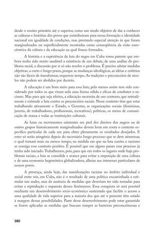 380
desde o ensino primário até o superior, como um modo objetivo de dar a conhecer
as culturas e histórias dos povos que contribuíram para nossa formação e identidade
nacional em igualdade de condições, mas prestando especial atenção às que foram
marginalizadas ou superficialmente mostradas como conseqüência da visão euro-
cêntrica da cultura e da educação na qual fomos formados.
A história e a experiência da luta do negro em Cuba torna patente que em-
bora tenha sido muito saudável a existência de um debate, de uma análise do pro-
blema racial, a discussão por si só não resolve o problema. É preciso adotar medidas
objetivas, a curto e longo prazo, porque as mudanças ideológicas, as idéias e critérios
não são fáceis de transformar, requerem tempo. As tradições e preconceitos de sécu-
los não podem ser abolidos por decreto.
A educação é um bom meio para essa luta; pelo menos assim tem sido con-
siderado por todos os que viram nela uma forma sólida e eficaz de combater o ra-
cismo. Mas para que seja efetiva, a educação necessita de um contexto, que retroali-
mente e estimule a luta contra os preconceitos raciais. Nesse contexto têm que estar
trabalhando ativamente o Estado, o Governo, as organizações sociais (femininas,
juvenis, de trabalhadores, profissionais, recreativas), políticas, os meios de comuni-
cação de massa e todas as instituições culturais.
As lutas ou movimentos existentes em prol dos direitos dos negros ou de
outros grupos historicamente marginalizados devem levar em conta o contexto es-
pecífico particular de cada um para obter plenamente os resultados desejados. E
estes só serão atingíveis depois do necessário longo processo que se deve atravessar,
o qual tomará mais ou menos tempo, na medida em que na luta contra o racismo
se consiga esse contexto positivo. É possível que em alguns países esse processo já
tenha sido iniciado. Trabalhemos, pois, para que em todos os lugares onde haja pro-
blemas raciais, a luta se consolide e avance para evitar a imposição de uma cultura
e de uma economia hegemônica globalizadora, alheias aos interesses particulares de
nossos povos.
A presença, ainda hoje, das manifestações racistas no âmbito individual e
social entre nós, em Cuba, não é o resultado de uma política encaminhada a esti-
mular tais males, mas da ausência de medidas que deveriam ter sido tomadas para
evitar a reprodução e expansão desses fenômenos. Essa conquista só será possível
mediante um desenvolvimento sócio-econômico sustentado que facilite o acesso a
uma qualidade de vida superior para a maioria dos que até o presente têm estado
à margem dessas possibilidades. Parte desse desenvolvimento pode estar garantido
se forem aplicadas as medidas que buscam romper as barreiras preconceituosas e
 