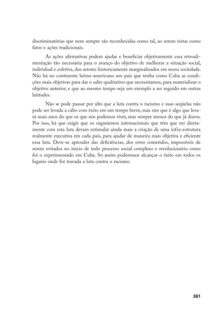 381
discriminatórias que nem sempre são reconhecidas como tal, ao serem vistas como
fatos e ações tradicionais.
As ações afirmativas podem ajudar e beneficiar objetivamente essa retroali-
mentação tão necessária para o avanço do objetivo de melhorar a situação social,
individual e coletiva, dos setores historicamente marginalizados em nossa sociedade.
Não há no continente latino-americano um país que tenha como Cuba as condi-
ções mais objetivas para dar o salto qualitativo que necessitamos, para materializar o
objetivo anterior, e que ao mesmo tempo seja um exemplo a ser seguido em outras
latitudes.
Não se pode passar por alto que a luta contra o racismo e suas seqüelas não
pode ser levada a cabo com êxito em um tempo breve, mas sim que é algo que leva-
rá mais anos do que os que nós podemos viver, mas sempre menos do que já durou.
Por isso, há que exigir que os organismos internacionais que têm que ver direta-
mente com esta luta devam estimular ainda mais a criação de uma infra-estrutura
realmente executiva em cada país, para ajudar de maneira mais objetiva e eficiente
essa luta. Deve-se aprender das deficiências, dos erros cometidos, impossíveis de
serem evitados no início de todo processo social complexo e revolucionário como
foi o experimentado em Cuba. Só assim poderemos alcançar o êxito em todos os
lugares onde for travada a luta contra o racismo.
 