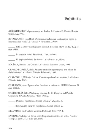 382
Referências
APROXIMACIÓN al pensamiento y a la obra de Gustavo E. Urrutia. Revista
Unión, n. 2, 1986.
BETANCOURT, Juan René. Doctrina negra, la única teoría certera contra la
discriminación racial. La Habana: P. Fernández, (1955?).
______. Fidel Castro y la integración nacional. Bohemia. 51(7): 66, 122-123; 15
febr. 1959a.
______. La cuestión racial. Revolución. 17 en. 1959b:4.
______. El negro ciudadano del futuro. La Habana: s. n., 1959c.
BOLÍVAR, Natalia. Los Orishas. La Habana: Ediciones Unión, 1990.
CEPERO BONILLA, Raúl. Azúcar y abolición: apuntes para una crítica del
abolicionismo. La Habana: Editorial Echevarría, 1960.
CARBONELL, Walterio. Crítica: Como surgió la cultura nacional. La Habana:
Editorial Yaka, 1961.
CARRASCO, Juana. Apartheid en Sudafrica = racismo en EE.UU. Granma, 21
mar. 1967; 7.
CASTRO RUZ, Fidel. Palabras de clausura del III Congreso del Partido
Comunista de Cuba. Granma. 7 febr. 1986: 2.
______. Discurso. Revolución. 23 mar. 1959a: 24-25, cols.7-9.
______. Intervención en la Tv. Revolución. 26 mar. 1959: 1-2.
DESORDEN en el Cabaret Zombie. Pueblo. 26 febr. 1949: 1.
ENTRALGO, Elías. Un forum sobre los prejuicios étnicos en Cuba. Nuestro
Tiempo. 5 (29):12-13; mayo-jun, 1959.
 