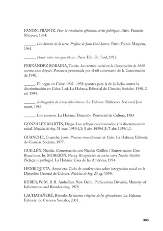 383
FANON, FRANTZ. Pour la révolution africaine, écrits politiques. Paris: Francois
Maspero, 1964.
______. Les damnés de la terre. Préface de Jean Paul Sartre. Paris: France Maspero,
1961.
______. Peaux noire masques blancs. Paris: Eds. Du Seul, 1952.
FERNÁNDEZ ROBAINA, Tomás. La cuestión racial en la Constitución de 1940
sesenta años después. Ponencia presentada por el 60 aniversario de la Constitución
de 1940.
______. El negro en Cuba: 1902 -1958 apuntes para la de la lucha contra la
discriminación en Cuba. 1.ed. La Habana, Editorial de Ciencias Sociales, 1990. 2.
ed. 1994.
______. Bibliografía de temas afrocubanos. La Habana: Biblioteca Nacional José
martí, 1986
______. Los santeros. La Habana: Dirección Provincial de Cultura, 1983
GONZALEZ MARTÍN, Diego. Los reflejos condicionados y la discriminación
racial. Noticias de hoy. 31 mar. 1959:1,3; 5 abr. 1959:1,3; 7 abr. 1959:1,3.
GUANCHE, Guanche, Jesús. Procesos etnoculturales de Cuba. La Habana: Editorial
de Ciencias Sociales, 1977.
GUILLÉN, Nicolás. Conversación con Nicolás Guillén / Entrevistador Ciro
Bianchiros. In: MOREJÓN, Nancy Recopilación de textos sobre Nicolás Guillén
(Seleção e prólogo). La Habana: Casa de las Américas, 1974.
HENRIQUETA, Antonieta. Ciclo de conferencias sobre integración racial en la
Dirección General de Cultura. Noticias de hoy. 23 ag. 1959:
KUBER, W. M. B. R. Ambedkar. New Delhi: Publications Division, Ministry of
Information and Broadcasting, 1978
LACHATAÑERÉ, Rómulo. El sistema religioso de los afrocubanos. La Habana:
Editorial de Ciencias Sociales, 2001 .
 
