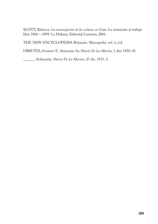 385
SCOTT, Rebecca. La emancipación de los esclavos en Cuba. La transición al trabajo
libre 1860 – 1899. La Habana: Editorial Caminos, 2001.
THE NEW ENCYCLOPEDIA Britannic. Macropedia. vol. 1, s/d.
URRUTIA, Gustavo E. Armonías. In: Diario De La Marina. 1 dez 1929: 45.
______. Aclaración. Diario De La Marina. 27 dic. 1935: 2.
 