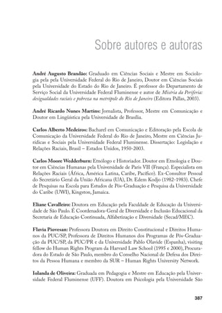 387
Sobre autores e autoras
André Augusto Brandão: Graduado em Ciências Sociais e Mestre em Sociolo-
gia pela pela Universidade Federal do Rio de Janeiro, Doutor em Ciências Sociais
pela Universidade do Estado do Rio de Janeiro. É professor do Departamento de
Serviço Social da Universidade Federal Fluminense e autor de Miséria da Periferia:
desigualdades raciais e pobreza na metrópole do Rio de Janeiro (Editora Pallas, 2003).
André Ricardo Nunes Martins: Jornalista, Professor, Mestre em Comunicação e
Doutor em Lingüística pela Universidade de Brasília.
Carlos Alberto Medeiros: Bacharel em Comunicação e Editoração pela Escola de
Comunicação da Universidade Federal do Rio de Janeiro, Mestre em Ciências Ju-
rídicas e Sociais pela Universidade Federal Fluminense. Dissertação: Legislação e
Relações Raciais, Brasil – Estados Unidos, 1950-2003.
Carlos Moore Wedderburn: Etnólogo e Historiador. Doutor em Etnologia e Dou-
tor em Ciências Humanas pela Universidade de Paris VII (França). Especialista em
Relações Raciais (África, América Latina, Caribe, Pacífico). Ex-Consultor Pessoal
do Secretário Geral da União Africana (UA), Dr. Edem Kodjo (1982-1983). Chefe
de Pesquisas na Escola para Estudos de Pós-Graduação e Pesquisa da Universidade
do Caribe (UWI), Kingston, Jamaica.
Eliane Cavalleiro: Doutora em Educação pela Faculdade de Educação da Universi-
dade de São Paulo. É Coordenadora-Geral de Diversidade e Inclusão Educacional da
Secretaria de Educação Continuada, Alfabetização e Diversidade (Secad/MEC).
Flavia Piovesan: Professora Doutora em Direito Constitucional e Direitos Huma-
nos da PUC/SP, Professora de Direitos Humanos dos Programas de Pós-Gradua-
ção da PUC/SP, da PUC/PR e da Universidade Pablo Olavide (Espanha), visiting
fellow do Human Rights Program da Harvard Law School (1995 e 2000), Procura-
dora do Estado de São Paulo, membro do Conselho Nacional de Defesa dos Direi-
tos da Pessoa Humana e membro da SUR – Human Rights University Network.
Iolanda de Oliveira: Graduada em Pedagogia e Mestre em Educação pela Univer-
sidade Federal Fluminense (UFF). Doutora em Psicologia pela Universidade São
 