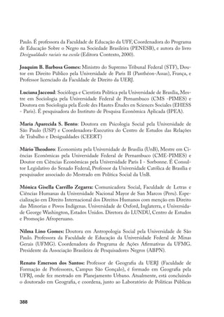 388
Paulo. É professora da Faculdade de Educação da UFF, Coordenadora do Programa
de Educação Sobre o Negro na Sociedade Brasileira (PENESB), e autora do livro
Desigualdades raciais na escola (Editora Contexto, 2000).
Joaquim B. Barbosa Gomes: Ministro do Supremo Tribunal Federal (STF), Dou-
tor em Direito Público pela Universidade de Paris II (Panthéon-Assas), França, e
Professor licenciado da Faculdade de Direito da UERJ.
Luciana Jaccoud: Socióloga e Cientista Política pela Universidade de Brasília, Mes-
tre em Sociologia pela Universidade Federal de Pernambuco (CMS -PIMES) e
Doutora em Sociologia pela École des Hautes Études en Sciences Sociales (EHESS
- Paris). É pesquisadora do Instituto de Pesquisa Econômica Aplicada (IPEA).
Maria Aparecida S. Bento: Doutora em Psicologia Social pela Universidade de
São Paulo (USP) e Coordenadora-Executiva do Centro de Estudos das Relações
de Trabalho e Desigualdades (CEERT)
Mário Theodoro: Economista pela Universidade de Brasília (UnB), Mestre em Ci-
ências Econômicas pela Universidade Federal de Pernambuco (CME-PIMES) e
Doutor em Ciências Econômicas pela Universidade Paris I - Sorbonne. É Consul-
tor Legislativo do Senado Federal, Professor da Universidade Católica de Brasília e
pesquisador associado do Mestrado em Política Social da UnB.
Mónica Gisella Carrillo Zegarra: Comunicadora Social, Faculdade de Letras e
Ciências Humanas da Universidade Nacional Mayor de San Marcos (Peru). Espe-
cialização em Direito Internacional dos Direitos Humanos com menção em Direito
das Minorias e Povos Indígenas. Universidade de Oxford, Inglaterra, e Universida-
de George Washington, Estados Unidos. Diretora do LUNDU, Centro de Estudos
e Promoção Afroperuano.
Nilma Lino Gomes: Doutora em Antropologia Social pela Universidade de São
Paulo. Professora da Faculdade de Educação da Universidade Federal de Minas
Gerais (UFMG). Coordenadora do Programa de Ações Afirmativas da UFMG.
Presidente da Associação Brasileira de Pesquisadores Negros (ABPN).
Renato Emerson dos Santos: Professor de Geografia da UERJ (Faculdade de
Formação de Professores, Campus São Gonçalo), é formado em Geografia pela
UFRJ, onde fez mestrado em Planejamento Urbano. Atualmente, está concluindo
o doutorado em Geografia, e coordena, junto ao Laboratório de Políticas Públicas
 