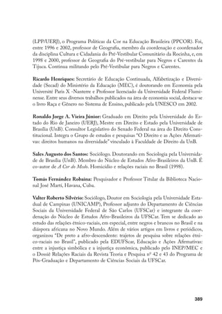 389
(LPP/UERJ), o Programa Políticas da Cor na Educação Brasileira (PPCOR). Foi,
entre 1996 e 2002, professor de Geografia, membro da coordenação e coordenador
da disciplina Cultura e Cidadania do Pré-Vestibular Comunitário da Rocinha, e, em
1998 e 2000, professor de Geografia do Pré-vestibular para Negros e Carentes da
Tijuca. Continua militando pelo Pré-Vestibular para Negros e Carentes.
Ricardo Henriques: Secretário de Educação Continuada, Alfabetização e Diversi-
dade (Secad) do Ministério da Educação (MEC), é doutorando em Economia pela
Université Paris X -Nanterre e Professor licenciado da Universidade Federal Flumi-
nense. Entre seus diversos trabalhos publicados na área de economia social, destaca-se
o livro Raça e Gênero no Sistema de Ensino, publicado pela UNESCO em 2002.
Ronaldo Jorge A. Vieira Júnior: Graduado em Direito pela Universidade do Es-
tado do Rio de Janeiro (UERJ), Mestre em Direito e Estado pela Universidade de
Brasília (UnB). Consultor Legislativo do Senado Federal na área do Direito Cons-
titucional. Integra o Grupo de estudos e pesquisas “O Direito e as Ações Afirmati-
vas: direitos humanos na diversidade” vinculado à Faculdade de Direito da UnB.
Sales Augusto dos Santos: Sociólogo. Doutorando em Sociologia pela Universida-
de de Brasília (UnB). Membro do Núcleo de Estudos Afro-Brasileiros da UnB. É
co-autor de A Cor do Medo. Homicídio e relações raciais no Brasil (1998).
Tomás Fernández Robaina: Pesquisador e Professor Titular da Biblioteca Nacio-
nal José Martí, Havana, Cuba.
Valter Roberto Silvério: Sociólogo, Doutor em Sociologia pela Universidade Esta-
dual de Campinas (UNiCAmP), Professor adjunto do Departamento de Ciências
Sociais da Universidade Federal de São Carlos (UFSCar) e integrante da coor-
denação do Núcleo de Estudos Afro-Brasileiros da UFSCar. Tem se dedicado ao
estudo das relações étnico-raciais, em especial, entre negros e brancos no Brasil e na
diáspora africana no Novo Mundo. Além de vários artigos em livros e periódicos,
organizou “De preto a afro-descendente: trajetos de pesquisa sobre relações étni-
co-raciais no Brasil”, publicado pela EDUFScar, Educação e Ações Afirmativas:
entre a injustiça simbólica e a injustiça econômica, publicado pelo INEP/MEC e
o Dossiê Relações Raciais da Revista Teoria e Pesquisa no
42 e 43 do Programa de
Pós-Graduação e Departamento de Ciências Sociais da UFSCar.
 