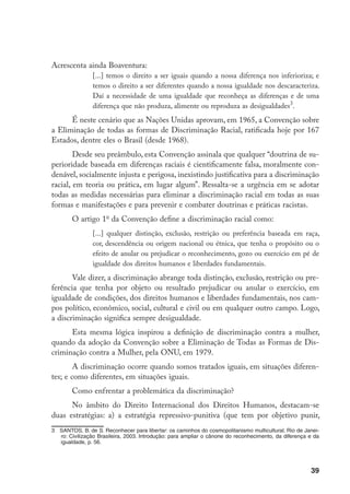 39
Acrescenta ainda Boaventura:
[...] temos o direito a ser iguais quando a nossa diferença nos inferioriza; e
temos o direito a ser diferentes quando a nossa igualdade nos descaracteriza.
Daí a necessidade de uma igualdade que reconheça as diferenças e de uma
diferença que não produza, alimente ou reproduza as desigualdades
.
É neste cenário que as Nações Unidas aprovam, em 1965, a Convenção sobre
a Eliminação de todas as formas de Discriminação Racial, ratificada hoje por 167
Estados, dentre eles o Brasil (desde 1968).
Desde seu preâmbulo, esta Convenção assinala que qualquer “doutrina de su-
perioridade baseada em diferenças raciais é cientificamente falsa, moralmente con-
denável, socialmente injusta e perigosa, inexistindo justificativa para a discriminação
racial, em teoria ou prática, em lugar algum”. Ressalta-se a urgência em se adotar
todas as medidas necessárias para eliminar a discriminação racial em todas as suas
formas e manifestações e para prevenir e combater doutrinas e práticas racistas.
O artigo 1o
da Convenção define a discriminação racial como:
[...] qualquer distinção, exclusão, restrição ou preferência baseada em raça,
cor, descendência ou origem nacional ou étnica, que tenha o propósito ou o
efeito de anular ou prejudicar o reconhecimento, gozo ou exercício em pé de
igualdade dos direitos humanos e liberdades fundamentais.
Vale dizer, a discriminação abrange toda distinção, exclusão, restrição ou pre-
ferência que tenha por objeto ou resultado prejudicar ou anular o exercício, em
igualdade de condições, dos direitos humanos e liberdades fundamentais, nos cam-
pos político, econômico, social, cultural e civil ou em qualquer outro campo. Logo,
a discriminação significa sempre desigualdade.
Esta mesma lógica inspirou a definição de discriminação contra a mulher,
quando da adoção da Convenção sobre a Eliminação de Todas as Formas de Dis-
criminação contra a Mulher, pela ONU, em 1979.
A discriminação ocorre quando somos tratados iguais, em situações diferen-
tes; e como diferentes, em situações iguais.
Como enfrentar a problemática da discriminação?
No âmbito do Direito Internacional dos Direitos Humanos, destacam-se
duas estratégias: a) a estratégia repressivo-punitiva (que tem por objetivo punir,
	 SANTOS, B. de S. Reconhecer para libertar: os caminhos do cosmopolitanismo multicultural. Rio de Janei-
ro: Civilização Brasileira, 2003. Introdução: para ampliar o cânone do reconhecimento, da diferença e da
igualdade, p. 56.
 