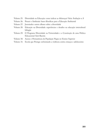 391
Volume 25: Diversidade na Educação: como indicar as diferenças? Série Avaliação n. 8
Volume 26: Pensar o Ambiente: bases filosóficas para a Educação Ambiental
Volume 27: Juventudes: outros olhares sobre a diversidade
Volume 28: Educação na Diversidade: experiências e desafios na educação intercultural
bilíngüe
Volume 29: O Programa Diversidade na Universidade e a Construção de uma Política
Educacional Anti-Racista
Volume 30: Acesso e Permanência da População Negra no Ensino Superior
Volume 31: Escola que Protege: enfrentando a violência contra crianças e adolescentes
 