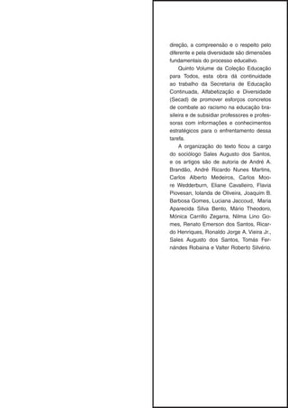 direção, a compreensão e o respeito pelo
diferente e pela diversidade são dimensões
fundamentais do processo educativo.
Quinto Volume da Coleção Educação
para Todos, esta obra dá continuidade
ao trabalho da Secretaria de Educação
Continuada, Alfabetização e Diversidade
(Secad) de promover esforços concretos
de combate ao racismo na educação bra-
sileira e de subsidiar professores e profes-
soras com informações e conhecimentos
estratégicos para o enfrentamento dessa
tarefa.
A organização do texto ficou a cargo
do sociólogo Sales Augusto dos Santos,
e os artigos são de autoria de André A.
Brandão, André Ricardo Nunes Martins,
Carlos Alberto Medeiros, Carlos Moo-
re Wedderburn, Eliane Cavalleiro, Flavia
Piovesan, Iolanda de Oliveira, Joaquim B.
Barbosa Gomes, Luciana Jaccoud, Maria
Aparecida Silva Bento, Mário Theodoro,
Mónica Carrillo Zegarra, Nilma Lino Go-
mes, Renato Emerson dos Santos, Ricar-
do Henriques, Ronaldo Jorge A. Vieira Jr.,
Sales Augusto dos Santos, Tomás Fer-
nándes Robaina e Valter Roberto Silvério.
 