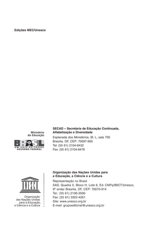 Edições MEC/Unesco
SECAD – Secretaria de Educação Continuada,
Alfabetização e Diversidade
Esplanada dos Ministérios, Bl. L, sala 700
Brasília, DF, CEP: 70097-900
Tel: (55 61) 2104-8432
Fax: (55 61) 2104-8476
Organização das Nações Unidas para
a Educação, a Ciência e a Cultura
Representação no Brasil
SAS, Quadra 5, Bloco H, Lote 6, Ed. CNPq/IBICT/Unesco,
9º andar Brasília, DF, CEP: 70070-914
Tel.: (55 61) 2106-3500
Fax: (55 61) 3322-4261
Site: www.unesco.org.br
E-mail: grupoeditorial@unesco.org.br
 