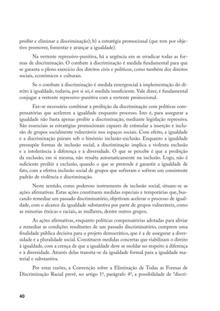 40
proibir e eliminar a discriminação); b) a estratégia promocional (que tem por obje-
tivo promover, fomentar e avançar a igualdade).
Na vertente repressivo-punitiva, há a urgência em se erradicar todas as for-
mas de discriminação. O combate à discriminação é medida fundamental para que
se garanta o pleno exercício dos direitos civis e políticos, como também dos direitos
sociais, econômicos e culturais.
Se o combate à discriminação é medida emergencial à implementação do di-
reito à igualdade, todavia, por si só, é medida insuficiente. Vale dizer, é fundamental
conjugar a vertente repressivo-punitiva com a vertente promocional.
Faz-se necessário combinar a proibição da discriminação com políticas com-
pensatórias que acelerem a igualdade enquanto processo. Isto é, para assegurar a
igualdade não basta apenas proibir a discriminação, mediante legislação repressiva.
São essenciais as estratégias promocionais capazes de estimular a inserção e inclu-
são de grupos socialmente vulneráveis nos espaços sociais. Com efeito, a igualdade
e a discriminação pairam sob o binômio inclusão-exclusão. Enquanto a igualdade
pressupõe formas de inclusão social, a discriminação implica a violenta exclusão
e a intolerância à diferença e à diversidade. O que se percebe é que a proibição
da exclusão, em si mesma, não resulta automaticamente na inclusão. Logo, não é
suficiente proibir a exclusão, quando o que se pretende é garantir a igualdade de
fato, com a efetiva inclusão social de grupos que sofreram e sofrem um consistente
padrão de violência e discriminação.
Neste sentido, como poderoso instrumento de inclusão social, situam-se as
ações afirmativas. Estas ações constituem medidas especiais e temporárias que, bus-
cando remediar um passado discriminatório, objetivam acelerar o processo de igual-
dade, com o alcance da igualdade substantiva por parte de grupos vulneráveis, como
as minorias étnicas e raciais, as mulheres, dentre outros grupos.
As ações afirmativas, enquanto políticas compensatórias adotadas para aliviar
e remediar as condições resultantes de um passado discriminatório, cumprem uma
finalidade pública decisiva para o projeto democrático, que é a de assegurar a diver-
sidade e a pluralidade social. Constituem medidas concretas que viabilizam o direito
à igualdade, com a crença de que a igualdade deve se moldar no respeito à diferença
e à diversidade. Através delas transita-se da igualdade formal para a igualdade ma-
terial e substantiva.
Por estas razões, a Convenção sobre a Eliminação de Todas as Formas de
Discriminação Racial prevê, no artigo 1o
, parágrafo 4o
, a possibilidade de “discri-
 