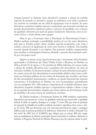 41
minação positiva” (a chamada “ação afirmativa”), mediante a adoção de medidas
especiais de proteção ou incentivo a grupos ou indivíduos, com vistas a promover
sua ascensão na sociedade até um nível de equiparação com os demais. As ações
afirmativas constituem medidas especiais e temporárias que, buscando remediar um
passado discriminatório, objetivam acelerar o processo de igualdade, com o alcance
da igualdade substantiva por parte de grupos socialmente vulneráveis, como as mi-
norias étnicas e raciais, dentre outros grupos.
Note-se que a Convenção sobre a Eliminação da Discriminação Contra a
Mulher também contempla a possibilidade jurídica de uso das ações afirmativas,
pela qual os Estados podem adotar medidas especiais temporárias, com vistas a
acelerar o processo de igualização de status entre homens e mulheres. Tais medidas
cessarão quando alcançado o seu objetivo. São, portanto, medidas compensatórias
para remediar as desvantagens históricas, aliviando o passado discriminatório sofri-
do por este grupo social.
Quanto ao prisma racial, importa destacar que o documento oficial brasileiro
apresentado à Conferência das Nação Unidas Contra o Racismo, em Durban, na
África do Sul (31 de agosto a 7 de setembro de 2001), defendeu, do mesmo modo,
a adoção de medidas afirmativas para a população afro-descendente, nas áreas da
educação e trabalho. O documento propôs a adoção de ações afirmativas para garan-
tir o maior acesso de afro-descendentes às universidades públicas, bem como a utili-
zação, em licitações públicas, de um critério de desempate que considere a presença
de afro-descendentes, homossexuais e mulheres, no quadro funcional das empresas
concorrentes. A Conferência de Durban, em suas recomendações, pontualmente
nos seus parágrafos 107 e 108, endossa a importância de os Estados adotarem ações
afirmativas, enquanto medidas especiais e compensatórias voltadas a aliviar a carga
de um passado discriminatório, daqueles que foram vítimas da discriminação racial,
da xenofobia e de outras formas de intolerância correlatas.
No Direito brasileiro, a Constituição Federal de 1988 estabelece importantes
dispositivos que demarcam a busca da igualdade material, que transcende a igualdade
formal. A título de registro, destaque-se o artigo 7o
, inciso XX, que trata da proteção
do mercado de trabalho da mulher, mediante incentivos específicos, bem como o arti-
go 37, inciso VII, que determina que a lei reservará percentual de cargos e empregos
públicos para as pessoas portadoras de deficiência. Acrescente-se ainda a chamada “Lei
das cotas” de 1995 (Lei no
9.100/95), que obrigou que ao menos 20% dos cargos
para as candidaturas às eleições municipais fossem reservados às mulheres. Adicione-se
também o Programa Nacional de Direitos Humanos, que faz expressa alusão às polí-
 