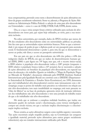 42
ticas compensatórias, prevendo como meta o desenvolvimento de ações afirmativas em
favor de grupos socialmente vulneráveis. Some-se, ademais, o Programa de Ações Afir-
mativas na Administração Pública Federal e a adoção de cotas para afro-descendentes
em Universidades – como é o caso da UERJ, UNEB, UnB, UFPR, dentre outras.
Ora, se a raça e etnia sempre foram critérios utilizados para exclusão de afro-
descendentes em nosso país, que sejam hoje utilizados, ao revés, para a sua neces-
sária inclusão.
Na esfera universitária, por exemplo, dados do IPEA revelam que menos de
2% dos estudantes afro-descendentes estão em universidades públicas ou privadas.
Isto faz com que as universidades sejam territórios brancos. Note-se que a universi-
dade é um espaço de poder, já que o diploma pode ser um passaporte para ascensão
social. É fundamental democratizar o poder e, para isto, há que se democratizar o
acesso ao poder, vale dizer, o acesso ao passaporte universitário.
Em um país em que os afro-descendentes são 64% dos pobres e 69% dos
indigentes (dados do IPEA), em que no índice de desenvolvimento humano ge-
ral (IDH, 2000) o país figura em 74o
lugar, mas que, sob o recorte étnico-racial,
o IDH relativo à população afro-descendente indica a 108o
posição (enquanto o
IDH relativo à população branca indica a 43o
posição), faz-se necessária a adoção
de ações afirmativas em benefício da população afro-descendente, em especial nas
áreas da educação e do trabalho. Quanto ao trabalho, o “Mapa da População Negra
no Mercado de Trabalho”, documento elaborado pelo INSPIR (Instituto Sindical
Interamericano pela Igualdade Racial) em convênio com o DIEESE (Departamen-
to Intersindical de Estatística e Estudos Sócio-Econômicos), em 1999, demonstra
que o(a) trabalhador(a) afro-descendente(a) convive mais intensamente com o de-
semprego; ocupa os postos de trabalho mais precários ou vulneráveis em relação aos
não afro-descendentes; tem mais instabilidade no emprego; está mais presente no
“chão da fábrica” ou na base da produção; apresenta níveis de instrução inferiores
aos dos trabalhadores não afro-descendentes e tem uma jornada do trabalho maior
do que a do trabalhador não afro-descendente.
Há ainda que se endossar a complexa realidade brasileira, que traduz um
alarmante quadro de exclusão social e discriminação, como termos interligados a
compor um círculo vicioso, em que a exclusão implica discriminação e a discrimi-
nação implica exclusão.
Nesse cenário, as ações afirmativas surgem como medida urgente e necessária.
Tais ações encontram amplo respaldo jurídico, seja na Constituição (ao assegurar
a igualdade material, prevendo ações afirmativas para outros grupos socialmente
vulneráveis), seja nos tratados internacionais ratificados pelo Brasil.
 