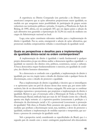 43
A experiência no Direito Comparado (em particular a do Direito norte-
americano) comprova que as ações afirmativas proporcionam maior igualdade, na
medida em que asseguram maior possibilidade de participação de grupos sociais
vulneráveis nas instituições públicas e privadas. A respeito, a Plataforma de Ação de
Beijing, de 1995, afirma, em seu parágrafo 187, que em alguns países a adoção da
ação afirmativa tem garantido a representação de 33,3% (ou mais) de mulheres em
cargos da Administração nacional ou local.
Logo, estas ações constituem relevantes medidas para a implementação do
direito à igualdade. Faz-se, assim, emergencial a adoção de ações afirmativas, que
promovam medidas compensatórias voltadas à concretização da igualdade racial.
Quais as perspectivas e desafios para a implementação
da igualdade étnico-racial na ordem contemporânea?
A implementação do direito à igualdade é tarefa fundamental à qualquer
projeto democrático, já que em última análise a democracia significa a igualdade – a
igualdade no exercício dos direitos civis, políticos, econômicos, sociais e culturais.
A busca democrática requer fundamentalmente o exercício, em igualdade de condi-
ções, dos direitos humanos elementares.
Se a democracia se confunde com a igualdade, a implementação do direito à
igualdade, por sua vez, impõe tanto o desafio de eliminar toda e qualquer forma de
discriminação, como o desafio de promover a igualdade.
Para a implementação do direito à igualdade, é decisivo que se intensifiquem
e se aprimorem ações em prol do alcance dessas duas metas que, por serem indis-
sociáveis, hão de ser desenvolvidas de forma conjugada. Há assim que se combinar
estratégias repressivas e promocionais, que propiciem a implementação do direito à
igualdade. Reitere-se que a Convenção sobre a Eliminação de Todas as Formas de
Discriminação Racial, ratificada hoje por mais de 167 Estados (entre eles o Brasil),
aponta esta dupla vertente: a) a repressivo-punitiva (concernente à proibição e à
eliminação da discriminação racial) e b) a promocional (concernente à promoção
da igualdade). Vale dizer, os Estados-Parte assumem não apenas o dever de adotar
medidas que proíbam a discriminação racial, mas, também, o dever de promover a
igualdade, mediante a implementação de medidas especiais e temporárias, que ace-
lerem o processo de construção da igualdade racial.
Sob a perspectiva racial, considerando as especificidades do Brasil, que é o
segundo país do mundo com o maior contingente populacional afro-descendente
 