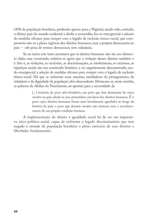 44
(45% da população brasileira, perdendo apenas para a Nigéria), tendo sido, contudo,
o último país do mundo ocidental a abolir a escravidão, faz-se emergencial a adoção
de medidas eficazes para romper com o legado de exclusão étnico-racial, que com-
promete não só a plena vigência dos direitos humanos, mas a própria democracia no
país -- sob pena de termos democracia sem cidadania.
Se no início este texto acentuava que os direitos humanos não são um elemen-
to dado, mas construído, enfatiza-se agora que a violação desses direitos também o
é. Isto é, as violações, as exclusões, as discriminações, as intolerâncias, os racismos, as
injustiças raciais são um construído histórico, a ser urgentemente desconstruído, sen-
do emergencial a adoção de medidas eficazes para romper com o legado de exclusão
étnico-racial. Há que se enfrentar essas amarras, mutiladoras do protagonismo, da
cidadania e da dignidade da população afro-descendente. Destacam-se, neste sentido,
as palavras de Abdias do Nascimento, ao apontar para a necessidade da
[...] inclusão do povo afro-brasileiro, um povo que luta duramente há cinco
séculos no país, desde os seus primórdios, em favor dos direitos humanos. É o
povo cujos direitos humanos foram mais brutalmente agredidos ao longo da
história do país: o povo que durante séculos não mereceu nem o reconheci-
mento de sua própria condição humana.
A implementação do direito à igualdade racial há de ser um imperati-
vo ético-político-social, capaz de enfrentar o legado discriminatório que tem
negado à metade da população brasileira o pleno exercício de seus direitos e
liberdades fundamentais.
 