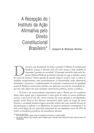 A Recepção do
Instituto da Ação
Afirmativa pelo
Direito
Constitucional
Brasileiro* Joaquim B. Barbosa Gomes
D
emorou, mas finalmente foi dada a partida! O Direito Constitucional
brasileiro começa a discutir, com um certo atraso, é bem verdade, as
chamadas “questões de sociedade”. O pontapé inicial foi dado pelo Su-
premo Tribunal Federal, na histórica decisão em que se debateu acerca
do crime de racismo
. Outra questão de grande impacto social é a que se refere às
medidas compensatórias, mais particularmente às denominadas ações afirmativas,
destinadas a promover a implementação do princípio constitucional da igualdade
material. Poderoso instrumento jurídico, sua aplicação em prol da comunidade ne-
gra tem sido objeto das mais acirradas controvérsias políticas, sociais e jurídicas.
O tema é de transcendental importância para o Brasil, por ter incidência
direta sobre aquele que é seguramente o mais grave de todos os nossos problemas
sociais, o que está na raiz das nossas mazelas, do nosso gritante e envergonhador
quadro social. Trata-se dos diversos mecanismos pelos quais, ao longo da nossa
história, a sociedade brasileira logrou proceder, através das mais variadas formas de
discriminação, à exclusão e ao alijamento, do processo produtivo conseqüente e da
vida social digna, de um expressivo percentual de sua população (cerca de 45% do
total): os brasileiros portadores de ascendência africana.
*	 Uma versão anterior deste artigo foi publicado em Santos e Lobato (2003).
	 HC 82.424. Relator: Min. Moreira Alves. Redator para o Acórdão: Min. Maurício Corrêa. Tribunal Pleno. DJ
30/09/2003.
 