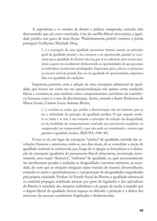 49
A experiência e os estudos de direito e política comparada, contudo, têm
demonstrado que, tal como construída, à luz da cartilha liberal oitocentista, a igual-
dade jurídica não passa de mera ficção. “Paulatinamente, porém”, sustenta o jurista
português Guilherme Machado Dray,
[...] a concepção de uma igualdade puramente formal, assente no princípio
geral da igualdade perante a lei, começou a ser questionada, quando se cons-
tatou que a igualdade de direitos não era, por si só, suficiente para tornar aces-
síveis a quem era socialmente desfavorecido as oportunidades de que gozavam
os indivíduos socialmente privilegiados. Importaria, pois, colocar os primeiros
ao mesmo nível de partida. Em vez de igualdade de oportunidades, importava
falar em igualdade de condições.
Imperiosa, portanto, seria a adoção de uma concepção substancial de igual-
dade, que levasse em conta em sua operacionalização não apenas certas condições
fáticas e econômicas, mas também certos comportamentos inevitáveis da convivên-
cia humana, como é o caso da discriminação. Assim, assinala a ilustre Professora de
Minas Gerais, Carmen Lucia Antunes Rocha,
[...] concluiu-se, então, que proibir a discriminação não era bastante para se
ter a efetividade do princípio da igualdade jurídica. O que naquele mode-
lo se tinha e se tem é tão-somente o princípio da vedação da desigualdade,
ou da invalidade do comportamento motivado por preconceito manifesto ou
comprovado (ou comprovável), o que não pode ser considerado o mesmo que
garantir a igualdade jurídica. (ROCHA, 1996: 86).
Como se vê, em lugar da concepção “estática” de igualdade, extraída das re-
voluções francesa e americana, cuida-se, nos dias atuais, de se consolidar a noção de
igualdade material ou substancial, que, longe de se apegar ao formalismo e à abstra-
ção da concepção igualitária do pensamento liberal oitocentista, recomenda, inver-
samente, uma noção “dinâmica”, “militante” de igualdade, na qual necessariamente
são devidamente pesadas e avaliadas as desigualdades concretas existentes na socie-
dade, de sorte que as situações desiguais sejam tratadas de maneira dessemelhante,
evitando-se assim o aprofundamento e a perpetuação de desigualdades engendradas
pela própria sociedade. Produto do Estado Social de Direito, a igualdade substancial
ou material propugna redobrada atenção por parte do legislador e dos aplicadores
do Direito à variedade das situações individuais e de grupo, de modo a impedir que
o dogma liberal da igualdade formal impeça ou dificulte a proteção e a defesa dos
interesses das pessoas socialmente fragilizadas e desfavorecidas.
 