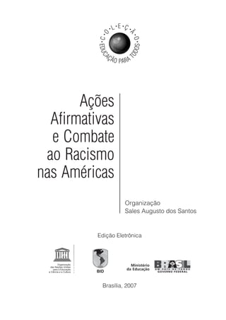 Organização
Sales Augusto dos Santos
EDUC
AÇÃO PARA T
ODOS
•C•
O
• L• E •
Ç •
Ã
•O•
Ações
Afirmativas
e Combate
ao Racismo
nas Américas
Brasília, 2007
Edição Eletrônica
 