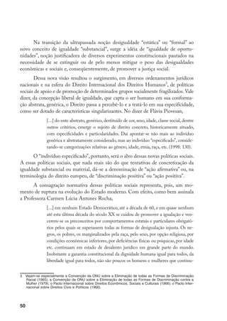 50
Na transição da ultrapassada noção desigualdade “estática” ou “formal” ao
novo conceito de igualdade “substancial”, surge a idéia de “igualdade de oportu-
nidades”, noção justificadora de diversos experimentos constitucionais pautados na
necessidade de se extinguir ou de pelo menos mitigar o peso das desigualdades
econômicas e sociais e, conseqüentemente, de promover a justiça social.
Dessa nova visão resultou o surgimento, em diversos ordenamentos jurídicos
nacionais e na esfera do Direito Internacional dos Direitos Humanos
, de políticas
sociais de apoio e de promoção de determinados grupos socialmente fragilizados. Vale
dizer, da concepção liberal de igualdade, que capta o ser humano em sua conforma-
ção abstrata, genérica, o Direito passa a percebê-lo e a tratá-lo em sua especificidade,
como ser dotado de características singularizantes. No dizer de Flávia Piovesan,
[...] do ente abstrato, genérico, destituído de cor, sexo, idade, classe social, dentre
outros critérios, emerge o sujeito de direito concreto, historicamente situado,
com especificidades e particularidades. Daí apontar-se não mais ao indivíduo
genérica e abstratamente considerado, mas ao indivíduo “especificado”, conside-
rando-se categorizações relativas ao gênero, idade, etnia, raça, etc. (1998: 130).
O “indivíduo especificado”, portanto, será o alvo dessas novas políticas sociais.
A essas políticas sociais, que nada mais são do que tentativas de concretização da
igualdade substancial ou material, dá-se a denominação de “ação afirmativa” ou, na
terminologia do direito europeu, de “discriminação positiva” ou “ação positiva”.
A consagração normativa dessas políticas sociais representa, pois, um mo-
mento de ruptura na evolução do Estado moderno. Com efeito, como bem assinala
a Professora Carmen Lúcia Antunes Rocha,
[...] em nenhum Estado Democrático, até a década de 60, e em quase nenhum
até esta última década do século XX se cuidou de promover a igualação e ven-
cerem-se os preconceitos por comportamentos estatais e particulares obrigató-
rios pelos quais se superassem todas as formas de desigualação injusta. Os ne-
gros, os pobres, os marginalizados pela raça, pelo sexo, por opção religiosa, por
condições econômicas inferiores, por deficiências físicas ou psíquicas, por idade
etc. continuam em estado de desalento jurídico em grande parte do mundo.
Inobstante a garantia constitucional da dignidade humana igual para todos, da
liberdade igual para todos, não são poucos os homens e mulheres que continu-
	 Vejam-se especialmente a Convenção da ONU sobre a Eliminação de todas as Formas de Discriminação
Racial (1965); a Convenção da ONU sobre a Eliminação de todas as Formas de Discriminação contra a
Mulher (1979); o Pacto Internacional sobre Direitos Econômicos, Sociais e Culturais (1966); o Pacto Inter-
nacional sobre Direitos Civis e Políticos (1966).
 