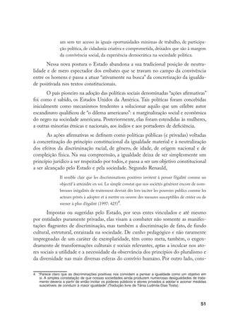51
am sem ter acesso às iguais oportunidades mínimas de trabalho, de participa-
ção política, de cidadania criativa e comprometida, deixados que são à margem
da convivência social, da experiência democrática na sociedade política.
Nessa nova postura o Estado abandona a sua tradicional posição de neutra-
lidade e de mero espectador dos embates que se travam no campo da convivência
entre os homens e passa a atuar “ativamente na busca” da concretização da igualda-
de positivada nos textos constitucionais.
O país pioneiro na adoção das políticas sociais denominadas “ações afirmativas”
foi como é sabido, os Estados Unidos da América. Tais políticas foram concebidas
inicialmente como mecanismos tendentes a solucionar aquilo que um célebre autor
escandinavo qualificou de “o dilema americano”: a marginalização social e econômica
do negro na sociedade americana. Posteriormente, elas foram estendidas às mulheres,
a outras minorias étnicas e nacionais, aos índios e aos portadores de deficiência.
As ações afirmativas se definem como políticas públicas (e privadas) voltadas
à concretização do princípio constitucional da igualdade material e à neutralização
dos efeitos da discriminação racial, de gênero, de idade, de origem nacional e de
compleição física. Na sua compreensão, a igualdade deixa de ser simplesmente um
princípio jurídico a ser respeitado por todos, e passa a ser um objetivo constitucional
a ser alcançado pelo Estado e pela sociedade. Segundo Renauld,
Il semble clair que les discriminations positives invitent à penser l’égalité comme un
objectif à atteindre en soi. Le simple constat que nos sociétés génèrent encore de nom-
breuses inégalités de traitement devrait dès lors inciter les pouvoirs publics comme les
acteurs privés à adopter et à mettre en oeuvre des mesures susceptibles de crééer ou de
mener à plus d’égalité (1997: 425)
.
Impostas ou sugeridas pelo Estado, por seus entes vinculados e até mesmo
por entidades puramente privadas, elas visam a combater não somente as manifes-
tações flagrantes de discriminação, mas também a discriminação de fato, de fundo
cultural, estrutural, enraizada na sociedade. De cunho pedagógico e não raramente
impregnadas de um caráter de exemplaridade, têm como meta, também, o engen-
dramento de transformações culturais e sociais relevantes, aptas a inculcar nos ato-
res sociais a utilidade e a necessidade da observância dos princípios do pluralismo e
da diversidade nas mais diversas esferas do convívio humano. Por outro lado, cons-
	 “Parece claro que as discriminações positivas nos convidam a pensar a igualdade como um objetivo em
si. A simples constatação de que nossas sociedades ainda produzem numerosas desigualdades de trata-
mento deveria a partir de então incitar os poderes públicos e atores privados a adotar e acionar medidas
suscetíveis de conduzir à maior igualdade”.(Tradução livre de Tânia Ludmila Dias Tosta).
 