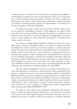 53
vitavelmente, que aos esforços de uns em prol da concretização da igualdade se
contraponham os interesses de outros na manutenção do status quo. É crucial, pois,
que as ações afirmativas, mecanismo jurídico concebido com vistas a quebrar essa
dinâmica perversa, sofram o influxo dessas forças contrapostas e atraiam considerá-
vel resistência, sobretudo da parte daqueles que historicamente se beneficiaram da
exclusão dos grupos socialmente fragilizados.
Ao Estado cabe, assim, a opção entre duas posturas distintas: manter-se fir-
me na posição de neutralidade, e permitir a total subjugação dos grupos sociais
desprovidos de voz, de força política, de meios de fazer valer os seus direitos; ou, ao
contrário, atuar ativamente no sentido da mitigação das desigualdades sociais que,
como é de todos sabido, têm como público alvo precisamente as minorias raciais,
étnicas, sexuais e nacionais.
Com efeito, a sociedade liberal-capitalista ocidental tem como uma de suas
idéias-chave a noção de neutralidade estatal, que se expressa de diversas maneiras:
neutralidade em matéria econômica, no domínio espiritual e na esfera íntima das
pessoas. Na maioria das nações pluriétnicas e pluriconfessionais, o abstencionismo
estatal se traduz na crença de que a mera introdução, nos respectivos textos cons-
titucionais, de princípios e regras asseguradores de uma igualdade formal perante a
lei, seria suficiente para garantir a existência de sociedades harmônicas, onde seria
assegurada a todos, independentemente de raça, credo, gênero ou origem nacional,
efetiva igualdade de acesso ao que comumente se tem como conducente ao bem-
estar individual e coletivo. Esta era, como já dito, a visão liberal derivada das idéias
iluministas que conduziram às revoluções políticas do século XVIII.
Mas essa suposta neutralidade estatal tem-se revelado um formidável fra-
casso, especialmente nas sociedades que durante muitos séculos mantiveram certos
grupos ou categorias de pessoas em posição de subjugação legal, de inferioridade
legitimada pela lei, em suma, em países com longo passado de escravidão. Nesses
países, apesar da existência de inumeráveis disposições normativas constitucionais
e legais, muitas delas instituídas com o objetivo explícito de fazer cessar o status de
inferioridade em que se encontravam os grupos sociais historicamente discrimi-
nados, passaram-se os anos (e séculos) e a situação desses grupos marginalizados
pouco ou quase nada mudou (FREEMAN, 1978).
Tal estado de coisas conduz a duas constatações indisputáveis. Em primeiro
lugar, à convicção de que proclamações jurídicas por si sós, sejam elas de natureza
constitucional ou de inferior posicionamento na hierarquia normativa, não são su-
ficientes para reverter um quadro social que finca âncoras na tradição cultural de
 