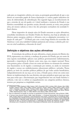 54
cada país, no imaginário coletivo, em suma, na percepção generalizada de que a uns
devem ser reservados papéis de franca dominação e a outros, papéis indicativos do
status de inferioridade, de subordinação. Em segundo lugar, ao reconhecimento de
que a reversão de um tal quadro só é viável mediante a renúncia do Estado à sua
histórica neutralidade em questões sociais, devendo assumir, ao revés, uma posição
ativa, até mesmo radical, se vista à luz dos princípios norteadores da sociedade li-
beral clássica.
Desse imperativo de atuação ativa do Estado nasceram as ações afirmativas,
concebidas inicialmente nos Estados Unidos da América, mas hoje já adotadas em
diversos países europeus, asiáticos e africanos, com as adaptações necessárias à si-
tuação de cada país e 
. O Brasil, país com a mais longa história de escravidão das
Américas e com uma inabalável tradição patriarcal, mal começa a admitir, pelo me-
nos em nível acadêmico, a discussão do tema
.
Definição e objetivos das ações afirmativas
A introdução das políticas de ação afirmativa, criação pioneira do Direito dos
EUA, representou, em essência, a mudança de postura do Estado, que em nome de
uma suposta neutralidade, aplicava suas políticas governamentais indistintamente,
ignorando a importância de fatores como sexo, raça, cor, origem nacional. Nessa
nova postura, passa o Estado a levar em conta tais fatores no momento de contratar
seus funcionários ou de regular a contratação por outrem, ou ainda no momento
de regular o acesso aos estabelecimentos educacionais públicos e privados. Numa
palavra, ao invés de conceber políticas públicas de que todos seriam beneficiários,
independentemente da sua raça, cor ou sexo, o Estado passa a levar em conta esses
fatores na implementação das suas decisões, não para prejudicar quem quer que seja,
mas para evitar que a discriminação, que inegavelmente tem um fundo histórico e
cultural, e não raro se subtrai ao enquadramento nas categorias jurídicas clássicas,
termine por perpetuar as iniqüidades sociais.
	 V. Bergmann (1996); Eastland (1996); Caplan (1997); Rosenfeld (1991); Urofsky (1991); Bowen, Bok (1998);
Gunther, Sullivan (1997); Tribe (1988); Lockhart, Kamisar, Choper, Shiffrin (1995); O’Brien (1997); Carter
(1991); Crenshaw, Gotanda, Peller, Thomas (1995); Harris, Narayan (1994); Hellman (1998); Higginbo-
tham, Jr. (1996); Issacharoff (s/d); Kostka (1996); Liu (1998); Reskin (1998); Abraham (s/d); Strum, Guinier
(1996); Stephanopoulos, Edly, Jr. (1995); Mishkin (s/d); Beaud (1984); Shmidt (1987).
	 Para um tratamento da questão de minorias na perspectiva do Direito Internacional, veja-se Wucher (1999).
	 V. Carmen Lúcia Antunes Rocha (1996), Ação Afirmativa – o Conteúdo Democrático do Princípio da Igual-
dade Jurídica. Vejam-se, igualmente, numa perspectiva mais ampla, a excelente obra A Constituição Aber-
ta e Atualidades dos Direitos Fundamentais do Homem, de Carlos Roberto de Siqueira Castro (2003); de
Wania Sant’Anna e Marcello Paixão, Muito Além da Senzala: Ação Afirmativa no Brasil; e de Flávia Beatriz
Eckhardt da Silva, A Isonomia Constitucional e a Efetivação dos Direitos das Mulheres no Brasil. Ações
Afirmativas sob a Perspectiva de Gênero. Dissertação de Mestrado ainda não publicada (2003).
 