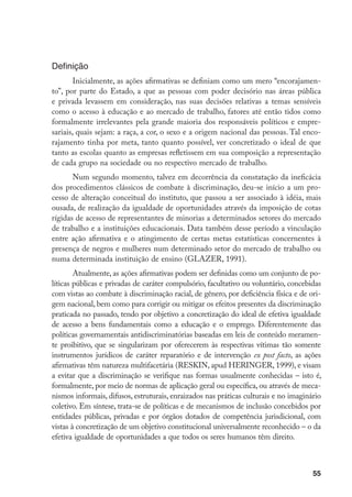 55
Definição
Inicialmente, as ações afirmativas se definiam como um mero “encorajamen-
to”, por parte do Estado, a que as pessoas com poder decisório nas áreas pública
e privada levassem em consideração, nas suas decisões relativas a temas sensíveis
como o acesso à educação e ao mercado de trabalho, fatores até então tidos como
formalmente irrelevantes pela grande maioria dos responsáveis políticos e empre-
sariais, quais sejam: a raça, a cor, o sexo e a origem nacional das pessoas. Tal enco-
rajamento tinha por meta, tanto quanto possível, ver concretizado o ideal de que
tanto as escolas quanto as empresas refletissem em sua composição a representação
de cada grupo na sociedade ou no respectivo mercado de trabalho.
Num segundo momento, talvez em decorrência da constatação da ineficácia
dos procedimentos clássicos de combate à discriminação, deu-se início a um pro-
cesso de alteração conceitual do instituto, que passou a ser associado à idéia, mais
ousada, de realização da igualdade de oportunidades através da imposição de cotas
rígidas de acesso de representantes de minorias a determinados setores do mercado
de trabalho e a instituições educacionais. Data também desse período a vinculação
entre ação afirmativa e o atingimento de certas metas estatísticas concernentes à
presença de negros e mulheres num determinado setor do mercado de trabalho ou
numa determinada instituição de ensino (GLAZER, 1991).
Atualmente, as ações afirmativas podem ser definidas como um conjunto de po-
líticas públicas e privadas de caráter compulsório, facultativo ou voluntário, concebidas
com vistas ao combate à discriminação racial, de gênero, por deficiência física e de ori-
gem nacional, bem como para corrigir ou mitigar os efeitos presentes da discriminação
praticada no passado, tendo por objetivo a concretização do ideal de efetiva igualdade
de acesso a bens fundamentais como a educação e o emprego. Diferentemente das
políticas governamentais antidiscriminatórias baseadas em leis de conteúdo meramen-
te proibitivo, que se singularizam por oferecerem às respectivas vítimas tão somente
instrumentos jurídicos de caráter reparatório e de intervenção ex post facto, as ações
afirmativas têm natureza multifacetária (RESKIN, apud HERINGER, 1999), e visam
a evitar que a discriminação se verifique nas formas usualmente conhecidas – isto é,
formalmente, por meio de normas de aplicação geral ou específica, ou através de meca-
nismos informais, difusos, estruturais, enraizados nas práticas culturais e no imaginário
coletivo. Em síntese, trata-se de políticas e de mecanismos de inclusão concebidos por
entidades públicas, privadas e por órgãos dotados de competência jurisdicional, com
vistas à concretização de um objetivo constitucional universalmente reconhecido – o da
efetiva igualdade de oportunidades a que todos os seres humanos têm direito.
 