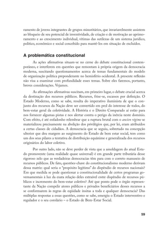 59
ramento de jovens integrantes de grupos minoritários, que invariavelmente assistem
ao bloqueio de seu potencial de inventividade, de criação e de motivação ao aprimo-
ramento e ao crescimento individual, vítimas das sutilezas de um sistema jurídico,
político, econômico e social concebido para mantê-los em situação de excluídos.
A problemática constitucional
As ações afirmativas situam-se no cerne do debate constitucional contem-
porâneo, e interferem em questões que remontam à própria origem da democracia
moderna, suscitando questionamentos acerca de temas fundamentais do modelo
de organização política preponderante no hemisfério ocidental. A presente reflexão
não visa a examinar com profundidade esses temas. Sobre eles faremos, portanto,
breves considerações. Vejamos.
As afirmações afirmativas suscitam, em primeiro lugar, o debate crucial acerca
da destinação dos recursos públicos. Recursos, frise-se, escassos por definição. O
Estado Moderno, como se sabe, resulta do imperativo iluminista de que o con-
junto dos recursos da Nação deve ser convertido em prol do interesse de todos, do
bem-estar geral da coletividade. A História e o Direito Comparado aí estão para
nos fornecer algumas pistas e nos alertar contra o perigo da inércia neste domínio.
Com efeito, é até enfadonho relembrar que a ruptura brutal com o ancien régime se
materializou precisamente na abolição dos privilégios que, por lei, eram atribuídos
a certas classes de cidadãos. A democracia que se seguiu, sobretudo na concepção
ulterior que deu margem ao surgimento do Estado de bem estar social, tem como
um dos seus pilares a tentativa de distribuição equânime e generalizada dos recursos
originários do labor coletivo.
Por outro lado, não se deve perder de vista que a amoldagem do atual Esta-
do promovente (uma realidade quase universal) é em grande parte tributária desse
rigoroso zelo que as verdadeiras democracias têm para com o correto manuseio de
recursos públicos. De fato, questões-chave do constitucionalismo moderno derivam
dessa matriz: qual seria o “propósito legítimo” do dispêndio de recursos nacionais?
Em que medida se pode questionar a constitucionalidade de certos programas go-
vernamentais à luz da exata relação deles extraível entre dispêndio de recursos pú-
blicos e incremento do bem-estar coletivo? Até que ponto pode o órgão represen-
tante da Nação compelir atores públicos e privados beneficiários desses recursos a
se conformarem às regras de eqüidade ínsitas a toda e qualquer democracia? Das
múltiplas respostas a essas questões, como se sabe, emergiu o Estado interventivo e
regulador e o seu corolário – o Estado de Bem-Estar Social.
 