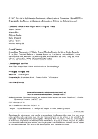 © 2007. Secretaria de Educação Continuada, Alfabetização e Diversidade (Secad/MEC) e
Organização das Nações Unidas para a Educação, a Ciência e a Cultura (Unesco)
Conselho Editorial da Coleção Educação para Todos
Adama Ouane
Alberto Melo
Célio da Cunha
Dalila Shepard
Osmar Fávero
Ricardo Henriques
Comitê Técnico
Ahyas Siss, Alecsandro J. P. Ratts, Amauri Mendes Pereira, Ari Lima, Carlos Benedito
R. da Silva, Fernanda Felisberto, Gislene Aparecida dos Santos, Jeruse Romão, Joaze
Bernardino Costa, Maria de Lourdes Siqueira, Maria Palmira da Silva, Marly de Jesus
Silveira, Osmundo A. Pinho e Wilson Roberto Mattos
Coordenação Editorial
Ana Flávia Magalhães Pinto e Maria Lúcia de Santana Braga
Produção e edição final
Revisão: Lunde Braghini
Diagramação: Publisher Brasil - Bianca Saliba Di Thomazo
Edição Eletrônica
Dados Internacionais de Catalogação na Publicação (CIP)
Centro de Informação e Biblioteca em Educação (CIBEC)
Ações Afirmativas e Combate ao Racismo nas Américas / Sales Augusto dos Santos (Organizador). – Brasília:
Ministério da Educação : UNESCO, 2005
ISBN 978-85-60731-10-7
394 p. - (Coleção Educação para Todos; vol. 5)
1. Negros. 2. Ações Afirmativas. 3. Educação dos Negros. I. Santos, Sales Augusto dos.
CDU 37(=96)
Os autores são responsáveis pela escolha e apresentação dos fatos contidos neste livro, bem como
pelas opiniões nele expressas, que não são necessariamente as da Unesco e do Ministério da
Educação, nem comprometem a Organização e o Ministério. As indicações de nomes e a apresentação
do material ao longo deste livro não implicam a manifestação de qualquer opinião por parte da Unesco
e do Ministério da Educação a respeito da condição jurídica de qualquer país, território, cidade, região
ou de suas autoridades, nem tampouco a delimitação de suas fronteiras ou limites.
 