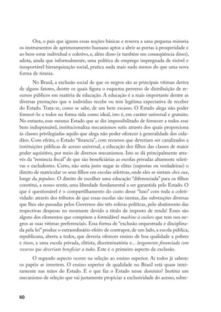 60
Ora, o país que ignora essas noções básicas e reserva a uma pequena minoria
os instrumentos de aprimoramento humano aptos a abrir as portas à prosperidade e
ao bem-estar individual e coletivo, e, além disso (e também em conseqüência disso),
adota, ainda que informalmente, uma política de emprego impregnada de visível e
insuportável hierarquização social, pratica nada mais nada menos do que uma nova
forma de tirania.
No Brasil, a exclusão social de que os negros são as principais vítimas deriva
de alguns fatores, dentre os quais figura o esquema perverso de distribuição de re-
cursos públicos em matéria de educação. A educação é a mais importante dentre as
diversas prestações que o indivíduo recebe ou tem legítima expectativa de receber
do Estado. Trata-se, como se sabe, de um bem escasso. O Estado alega não poder
fornecê-lo a todos na forma tida como ideal, isto é, em caráter universal e gratuito.
No entanto, esse mesmo Estado que se diz impossibilitado de fornecer a todos esse
bem indispensável, institucionaliza mecanismos sutis através dos quais proporciona
às classes privilegiadas aquilo que alega não poder oferecer à generalidade dos cida-
dãos. Com efeito, o Estado “financia”, com recursos que deveriam ser canalizados a
instituições públicas de acesso universal, a educação dos filhos das classes de maior
poder aquisitivo, por meio de diversos mecanismos. Isto se dá principalmente atra-
vés da “renúncia fiscal” de que são beneficiárias as escolas privadas altamente seleti-
vas e excludentes. Certo, não seria justo negar às elites (supostas ou verdadeiras) o
direito de matricular os seus filhos em escolas seletivas, onde eles se sintam chez eux,
longe da populace. O direito de escolher uma educação “diferenciada” para os filhos
constitui, a nosso sentir, uma liberdade fundamental a ser garantida pelo Estado. O
que é questionável é o compartilhamento do custo desse “luxo” com toda a coleti-
vidade: através dos tributos de que essas escolas são isentas, das subvenções diversas
que lhes são passadas pelos Governos das três esferas políticas, pelo abatimento das
respectivas despesas no montante devido a título de imposto de renda! Esses são
alguns dos elementos que compõem a formidável machine à exclure que tem nos ne-
gros as suas vítimas preferenciais. Essa forma de “exclusão orquestrada e disciplina-
da pela lei” produz o extraordinário efeito de contrapor, de um lado, a escola pública,
republicana, aberta a todos, que deveria oferecer ensino de boa qualidade a pobres
e ricos, a uma escola privada, elitista, discriminatória e... largamente financiada com
recursos que deveriam beneficiar a todos. Este é o primeiro aspecto da exclusão.
O segundo aspecto ocorre na seleção ao ensino superior. Aí todos já sabem:
os papéis se invertem. O ensino superior de qualidade no Brasil está quase intei-
ramente nas mãos do Estado. E o que faz o Estado nesse domínio? Institui um
mecanismo de seleção que vai justamente propiciar a exclusividade do acesso, sobre-
 