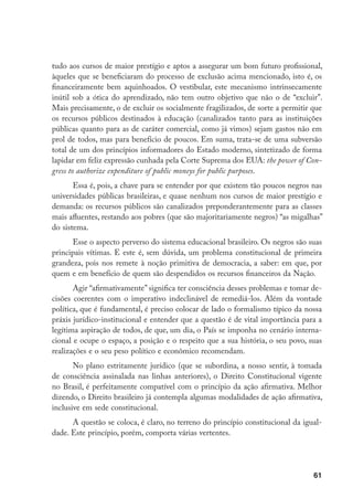 61
tudo aos cursos de maior prestígio e aptos a assegurar um bom futuro profissional,
àqueles que se beneficiaram do processo de exclusão acima mencionado, isto é, os
financeiramente bem aquinhoados. O vestibular, este mecanismo intrinsecamente
inútil sob a ótica do aprendizado, não tem outro objetivo que não o de “excluir”.
Mais precisamente, o de excluir os socialmente fragilizados, de sorte a permitir que
os recursos públicos destinados à educação (canalizados tanto para as instituições
públicas quanto para as de caráter comercial, como já vimos) sejam gastos não em
prol de todos, mas para benefício de poucos. Em suma, trata-se de uma subversão
total de um dos princípios informadores do Estado moderno, sintetizado de forma
lapidar em feliz expressão cunhada pela Corte Suprema dos EUA: the power of Con-
gress to authorize expenditure of public moneys for public purposes.
Essa é, pois, a chave para se entender por que existem tão poucos negros nas
universidades públicas brasileiras, e quase nenhum nos cursos de maior prestígio e
demanda: os recursos públicos são canalizados preponderantemente para as classes
mais afluentes, restando aos pobres (que são majoritariamente negros) “as migalhas”
do sistema.
Esse o aspecto perverso do sistema educacional brasileiro. Os negros são suas
principais vítimas. E este é, sem dúvida, um problema constitucional de primeira
grandeza, pois nos remete à noção primitiva de democracia, a saber: em que, por
quem e em benefício de quem são despendidos os recursos financeiros da Nação.
Agir “afirmativamente” significa ter consciência desses problemas e tomar de-
cisões coerentes com o imperativo indeclinável de remediá-los. Além da vontade
política, que é fundamental, é preciso colocar de lado o formalismo típico da nossa
práxis jurídico-institucional e entender que a questão é de vital importância para a
legítima aspiração de todos, de que, um dia, o País se imponha no cenário interna-
cional e ocupe o espaço, a posição e o respeito que a sua história, o seu povo, suas
realizações e o seu peso político e econômico recomendam.
No plano estritamente jurídico (que se subordina, a nosso sentir, à tomada
de consciência assinalada nas linhas anteriores), o Direito Constitucional vigente
no Brasil, é perfeitamente compatível com o princípio da ação afirmativa. Melhor
dizendo, o Direito brasileiro já contempla algumas modalidades de ação afirmativa,
inclusive em sede constitucional.
A questão se coloca, é claro, no terreno do princípio constitucional da igual-
dade. Este princípio, porém, comporta várias vertentes.
 