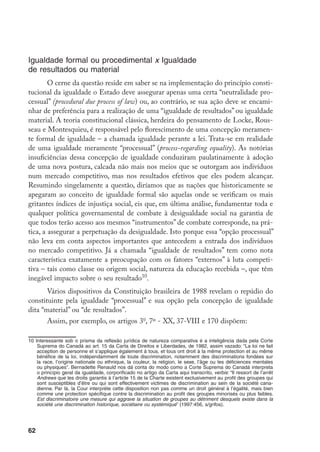 62
Igualdade formal ou procedimental x Igualdade
de resultados ou material
O cerne da questão reside em saber se na implementação do princípio consti-
tucional da igualdade o Estado deve assegurar apenas uma certa “neutralidade pro-
cessual” (procedural due process of law) ou, ao contrário, se sua ação deve se encami-
nhar de preferência para a realização de uma “igualdade de resultados” ou igualdade
material. A teoria constitucional clássica, herdeira do pensamento de Locke, Rous-
seau e Montesquieu, é responsável pelo florescimento de uma concepção meramen-
te formal de igualdade – a chamada igualdade perante a lei. Trata-se em realidade
de uma igualdade meramente “processual” (process-regarding equality). As notórias
insuficiências dessa concepção de igualdade conduziram paulatinamente à adoção
de uma nova postura, calcada não mais nos meios que se outorgam aos indivíduos
num mercado competitivo, mas nos resultados efetivos que eles podem alcançar.
Resumindo singelamente a questão, diríamos que as nações que historicamente se
apegaram ao conceito de igualdade formal são aquelas onde se verificam os mais
gritantes índices de injustiça social, eis que, em última análise, fundamentar toda e
qualquer política governamental de combate à desigualdade social na garantia de
que todos terão acesso aos mesmos “instrumentos” de combate corresponde, na prá-
tica, a assegurar a perpetuação da desigualdade. Isto porque essa “opção processual”
não leva em conta aspectos importantes que antecedem a entrada dos indivíduos
no mercado competitivo. Já a chamada “igualdade de resultados” tem como nota
característica exatamente a preocupação com os fatores “externos” à luta competi-
tiva – tais como classe ou origem social, natureza da educação recebida –, que têm
inegável impacto sobre o seu resultado10
.
Vários dispositivos da Constituição brasileira de 1988 revelam o repúdio do
constituinte pela igualdade “processual” e sua opção pela concepção de igualdade
dita “material” ou “de resultados”.
Assim, por exemplo, os artigos 3o
, 7º - XX, 37-VIII e 170 dispõem:
10	Interessante sob o prisma da reflexão jurídica de natureza comparativa é a inteligência dada pela Corte
Suprema do Canadá ao art. 15 da Carta de Direitos e Liberdades, de 1982, assim vazado: “La loi ne fait
acception de personne et s’applique également à tous, et tous ont droit à la même protection et au même
bénéfice de la loi, indépendamment de toute discrimination, notamment des discriminations fondées sur
la race, l’origine nationale ou ethnique, la couleur, la religion, le sexe, l’âge ou les déficiences mentales
ou physiques”. Bernadette Renauld nos dá conta do modo como a Corte Suprema do Canadá interpreta
o princípio geral da igualdade, corporificado no artigo da Carta aqui transcrito, verbis: “Il ressort de l’arrêt
Andrews que les droits garantis à l’article 15 de la Charte existent exclusivement au profit des groupes qui
sont susceptibles d’être ou qui sont effectivement victimes de discrimination au sein de la société cana-
dienne. Par là, la Cour interprète cette disposition non pas comme un droit général à l’égalité, mais bien
comme une protection spécifique contre la discrimination au profit des groupes minorisés ou plus faibles.
Est discriminatoire une mesure qui aggrave la situation de groupes au détriment desquels existe dans la
société une discrimination historique, sociétaire ou systémique” (1997:456, s/grifos).
 