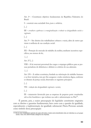 63
Art. 3º – Constituem objetivos fundamentais da República Federativa do
Brasil:
I – construir uma sociedade livre, justa e solidária;
[...]
III – erradicar a pobreza e a marginalização e reduzir as desigualdades sociais e
regionais.
[...]
Art. 7º – São direitos dos trabalhadores urbanos e rurais, além de outros que
visem à melhoria de sua condição social:
[...]
XX – Proteção do mercado de trabalho da mulher, mediante incentivos espe-
cíficos, nos termos da lei;
[...]
Art. 37 [...]
VIII – A lei reservará percentual dos cargos e empregos públicos para as pes-
soas portadoras de deficiência e definirá os critérios de sua admissão.
[...]
Art. 170 – A ordem econômica, fundada na valorização do trabalho humano
e na livre iniciativa, tem por fim assegurar a todos existência digna, conforme
os ditames da justiça social, observados os seguintes princípios:
[...]
VII – redução das desigualdades regionais e sociais;
[...]
IX – tratamento favorecido para as empresas de pequeno porte constituídas
sob as leis brasileiras e que tenham sua sede e administração no País11
.
É patente, pois, a maior preocupação do legislador constituinte originário
com os direitos e garantias fundamentais, bem como com a questão da igualdade,
especialmente a implementação da igualdade substancial. Flavia Piovesan assinala
como símbolo dessa preocupação
11	Eis aí uma modalidade explícita de ação afirmativa, tendo como beneficiário não um indivíduo ou um grupo
social, mas uma determinada categoria de empresa.
 